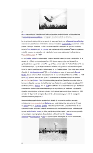 El DDT fue utilizado con intensidad como insecticida. Ahora su uso está prohibido al comprobarse que
se acumulan en las cadenas tróficas y por el peligro de contaminación de los alimentos.
La contaminación se convirtió en un asunto de gran importancia tras la Segunda Guerra Mundial,
después de que se hiciesen evidentes las repercusiones de la lluvia radiactiva ocasionada por las
guerras y ensayos nucleares. En 1952 ocurriría un evento catastrófico de tipo local, conocido
como la Gran Niebla de 1952 en Londres, que mató a unas 4 000 personas.7
Este trágico evento
motivó la creación de una de las más importantes leyes modernas sobre el medio ambiente:
la Ley del Aire Limpio de 1956.8
En los Estados Unidos la contaminación comenzó a recibir la atención pública a mediados de la
década de 1950 y a principios de los años 1970, fechas que coinciden con la creación y
aprobación de la Ley del Aire Limpio,8
la Ley del Agua Limpia, la Ley de Política Ambiental de los
Estados Unidos y la Ley del Ruido. da Algunos sucesos han ayudado a concienciar a la gente
sobre los efectos negativos de la contaminación en los Estados Unidos. Entre estos se encuentra
el vertido de bifenilospoliclorados (PCB) en el río Hudson por parte de la compañía General
Electric, dando como resultado el establecimiento de una serie de prohibiciones emitidas en 1974
por la EPA, como la pesca en sus aguas.9
Otro suceso es el desastre ecológico en el barrio
de Love Canal en Niagara Falls. El conjunto residencial de Love Canal fue construido sobre un
terreno en el cual la empresa HookerChemical and PlasticsCorporation había enterrado en 1947
residuos químicos y dioxinas. Así, en 1978 los habitantes de Love Canal tuvieron que abandonar
sus viviendas al descubrirse filtraciones de agua en la superficie con materiales cancerígenos
disueltos, convirtiéndose así en una noticia a nivel nacional, y promoviendo la creación en 1980
de la Ley de Superfondo (en inglés «Superfund»), donde se incluye una lista de los agentes
contaminantes más peligrosos.10
Algunos de los procedimientos penales de la década de los noventa ayudaron a revelar
emisiones de cromo hexavalente en California, una sustancia química que aumenta el riesgo
de cáncer bronquial, esofagitis, gastritis, entre otros padecimientos. La contaminación de los
suelos industriales ayudó a la creación del término zona industrial abandonada, para identificar
durante la planificación urbana los sitios que han sido contaminados y que su terreno no puede
ser usado para ningún propósito. Después de la publicación del libro Primavera
silenciosa de Rachel Carson, el DDT fue prohibido en la mayor parte de países desarrollados.
 