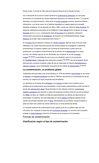 Ensayo nuclear, 14 de julio de 1962, parte de la Operación Rayo de sol, en Nevada Test Site.
Con el desarrollo de la ciencia nuclear apareció la contaminación radioactiva, la cual puede
permanecer en el ambiente de manera letalmente radioactiva por millones de años.11
Los países
dedicados a la experimentación y fabricación de armas nucleares producen desechos militares
radioactivos, y en varios casos, el no haberlos depositado en lugares seguros ha causado
desastres ecológicos. En las décadas de 1950 y 1960, cuando aún existía la Unión Soviética, los
desechos radioactivos producidos por la instalación nuclear Mayak fueron arrojados en el lago
Karachaiy en el río Techa, ocasionando casos de leucemia en la población y afectando
directamente a la provincia de Cheliábinsk. De acuerdo con el WorldwatchInstitute, el lago
Karachai era el sitio «más contaminado de la Tierra».12
En la Guerra Fría se realizaron ensayos con armas nucleares, algunas veces cerca de zonas
habitadas y con mayor frecuencia durante las primeras etapas de investigación y desarrollo
armamentístico. El impacto negativo que ha tenido la contaminación nuclear sobre las
poblaciones, y el progresivo entendimiento de los efectos de la radioactividad en la salud
humana, son también algunas de las dificultades que complican el uso de la energía
nuclear.[cita requerida]
La posibilidad de que ocurra una catástrofe como en los accidentes
de ThreeMile Island y Chernóbil hace desconfiar al público.[cita requerida]
Uno de los legados de las
detonaciones y ensayos nucleares, antes de que se instaurasen la mayoría deprohibiciones y
tratados nucleares, fue el considerable incremento de los niveles de radioactividad.[cita requerida]
La contaminación, un problema global
Catástrofes internacionales como el hundimiento en 1978 del petrolero AmocoCadiz en las costas
de Bretaña y el Desastre de Bhopal ocurrido en 1984 han demostrado la universalidad de dichos
eventos y la magnitud de ayuda requerida para remediarlos.
La naturaleza sin fronteras de la atmósfera y los océanos ha dado como resultado que el
problema de la contaminación sea considerado a nivel mundial, especialmente cuando se trata el
asunto del calentamiento global. Recientemente ha sido utilizado el término contaminante
orgánico persistente para describir un grupo de sustancias químicas entre los que se encuentran:
los PBDE, los PFC, etc. Debido a la falta de experimentación sus efectos se desconocen en
profundidad, no obstante, han sido detectados en varios hábitats ecológicos aislados de los
centros de actividad industrial como el ártico, demostrando así su difusión y bioacumulación a
pesar de haber sido usados de manera extensa por un breve periodo de tiempo.
La creciente evidencia de contaminación local y global, junto con un público cada vez más
informado, han impulsado el desarrollo del movimiento ecologista, el cual tiene como propósito
proteger el medio ambiente y disminuir el impacto de los humanos en la naturaleza.
Formas de contaminación
Clasificación según el tipo de contaminación
 