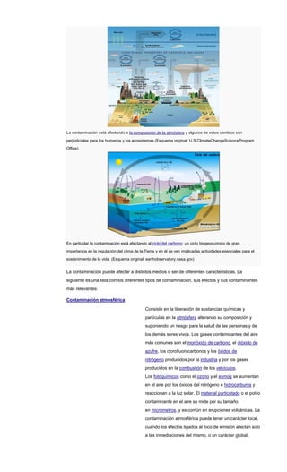 La contaminación está afectando a la composición de la atmósfera y algunos de estos cambios son
perjudiciales para los humanos y los ecosistemas.(Esquema original: U.S.ClimateChangeScienceProgram
Office)
En particular la contaminación está afectando al ciclo del carbono: un ciclo biogeoquímico de gran
importancia en la regulación del clima de la Tierra y en él se ven implicadas actividades esenciales para el
sostenimiento de la vida. (Esquema original: earthobservatory.nasa.gov)
La contaminación puede afectar a distintos medios o ser de diferentes características. La
siguiente es una lista con los diferentes tipos de contaminación, sus efectos y sus contaminantes
más relevantes:
Contaminación atmosférica
Consiste en la liberación de sustancias químicas y
partículas en la atmósfera alterando su composición y
suponiendo un riesgo para la salud de las personas y de
los demás seres vivos. Los gases contaminantes del aire
más comunes son el monóxido de carbono, el dióxido de
azufre, los clorofluorocarbonos y los óxidos de
nitrógeno producidos por la industria y por los gases
producidos en la combustión de los vehículos.
Los fotoquímicos como el ozono y el esmog se aumentan
en el aire por los óxidos del nitrógeno e hidrocarburos y
reaccionan a la luz solar. El material particulado o el polvo
contaminante en el aire se mide por su tamaño
en micrómetros, y es común en erupciones volcánicas. La
contaminación atmosférica puede tener un carácter local,
cuando los efectos ligados al foco de emisión afectan solo
a las inmediaciones del mismo, o un carácter global,
 