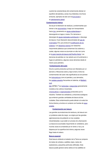 cuando las características del contaminante afectan al
equilibrio del planeta y zonas muy distantes a los focos
emisores, ejemplos de esto son la lluvia ácida y
el calentamiento global.
Contaminación hídrica
Se da por la liberación de residuos y contaminantes que
drenan a las escorrentías y luego son transportados
hacia ríos, penetrando en aguas subterráneas o
descargando en lagos o mares. Por derrames o
descargas de aguas residuales,eutrofización o descarga
de basura. O por liberación descontrolada del gas de
invernadero CO2 que produce la acidificación de los
océanos. Los desechos marinos son desechos
mayormente plásticos que contaminan los océanos y
costas, algunas veces se acumulan en alta mar como
en la gran mancha de basura del Pacífico Norte. Los
derrames de petróleo en mar abierto por el hundimiento o
fugas en petroleros y algunas veces derrames desde el
mismo pozo petrolero.
Contaminación del suelo
Ocurre cuando productos químicos son liberados por un
derrame o filtraciones sobre y bajo la tierra. Entre los
contaminantes del suelo más significativos se encuentran
los hidrocarburos como el petróleo y sus derivados,
los metales pesados frecuentes en baterías, el Metiltert-
butil
éter (MTBE),13
los herbicidas y plaguicidas generalmente
rociados a los cultivos industriales
ymonocultivos y organoclorados producidos por la
industria. También los vertederos y cinturones ecológicos
que entierran grandes cantidades de basura de las
ciudades. Esta contaminación puede afectar a la salud de
forma directa y al entrar en contacto con fuentes de agua
potable.
Contaminación por basura
Las grandes acumulaciones de residuos y de basura son
un problema cada día mayor, se origina por las grandes
aglomeraciones de población en las ciudades
industrializadas o que están en proceso de urbanización.
La basura es acumulada mayormente en vertederos, pero
muchas veces es arrastrada por el viento o ríos y se
dispersa por la superficie de la tierra y algunas veces
llega hasta el océano.
Basura espacial
Esta basura orbitando al rededor de la Tierra se compone
de restos de cohetes y satélites viejos, restos de
explosiones y pequeñas partículas artificiales. Esta
basura puede generar serios daños en los satélites en
 