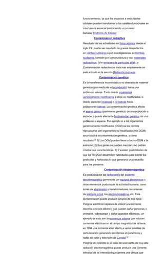 funcionamiento, ya que los impactos a velocidades
orbitales pueden transformar a los satélites funcionales en
más basura espacial produciendo un proceso
llamado Síndrome de Kessler.
Contaminación radiactiva
Resultado de las actividades en física atómica desde el
siglo XX, puede ser resultado de graves desperfectos
en plantas nucleares o por investigaciones en bombas
nucleares, también por la manufactura y uso materiales
radioactivos. (Ver emisores de partículas alfa) La
Contaminación radiactiva se trata más ampliamente en
este artículo en la sección Radiación ionizante.
Contaminación genética
Es la transferencia incontrolada o no deseada de material
genético (por medio de la fecundación) hacia una
población salvaje. Tanto desde organismos
genéticamente modificados a otros no modificados, o
desde especies invasivas o no nativas hacia
poblaciones nativas. La contaminación genética afecta
el acervo génico (patrimonio genético) de una población o
especie, y puede afectar la biodiversidad genética de una
población o especie. Por ejemplo si a los organismos
genéricamente modificados (OGM) se les permite
reproducirse con organismos no modificados (no-OGM)
se producirá la contaminación genética, y como
resultado:14
1) Los OGM pueden llevar a los no-OGM a la
extinción. 2) Sus genes se pueden mezclar y no podrán
mostrar sus características. 3) Y existen posibilidades de
que los no-OGM desarrollen habilidades para tolerar los
pesticidas y herbicidas lo que generaría una pesadilla
para los granjeros.
Contaminación electromagnética
Es producida por las radiaciones del espectro
electromagnético generadas por equipos electrónicos u
otros elementos producto de la actividad humana, como
torres de alta tensión y transformadores, las antenas
de telefonía móvil, los electrodomésticos, etc. Esta
contaminación puede producir peligros de tres tipos:
Peligros eléctricos capaces de inducir una corriente
eléctrica o shock eléctrico que pueden dañar personas o
animales, sobrecargar o dañar aparatos eléctricos, un
ejemplo de esto son lastormentas solares que inducen
corrientes eléctricas en el campo magnético de la tierra,
en 1994 una tormenta solar afecto a varios satélites de
comunicación generando problemas en periódicos y
redes de radio y televisión de Canadá.15
Peligros de incendio en el caso de una fuente de muy alta
radiación electromagnética puede producir una corriente
eléctrica de tal intensidad que genera una chispa que
 