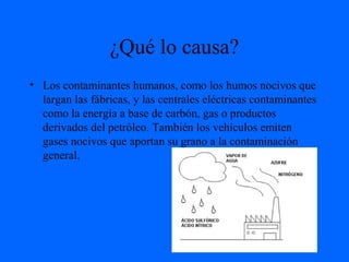 ¿Qué lo causa?
• Los contaminantes humanos, como los humos nocivos que
largan las fábricas, y las centrales eléctricas contaminantes
como la energía a base de carbón, gas o productos
derivados del petróleo. También los vehículos emiten
gases nocivos que aportan su grano a la contaminación
general.
 