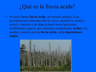 ¿Qué es la lluvia acida?
• Se suele llamar lluvia ácida, un termino popular, a las
precipitaciones húmedas (lluvia, nieve, aguanieve, niebla y
rocío) y también a las deposiciones secas (partículas
acidificanes y gases) que contienen componentes ácidos. Un
nombre correcto para la lluvia ácida, sería deposiciones
ácidas.
 