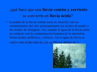 ¿qué hace que una lluvia común y corriente
se convierta en lluvia ácida?
• la acidez de la lluvia común entra en reacción con los
contaminantes del aire, principalmente los óxidos de azufre y
los óxidos de nitrógeno. Así, cuando el agua de la lluvia entra
en contacto con la contaminación humana de la atmósfera,
forma ácidos sulfúricos y nítricos. Así el agua de lluvia se
vuelve más ácida todavía, con un PH por debajo de 3.
 