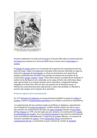 Caricatura publicada en la revista satírica Punch el 21 de julio 1855 sobre la contaminación del
río Támesis que ocasionó en el verano de 1858 lo que se conoce como el Gran Hedor en
Londres.
El forjado de metales parece ser el momento de la aparición de contaminación del aire
fuera del hogar. Según investigaciones realizadas sobre muestras obtenidas en capas de
hielo de los glaciares de Groenlandia, se observan incrementos en la aparición de
metales (contaminación) asociados a los periodos de producción de metales de las
civilizaciones griega, romana o china.3
Estas observaciones se pueden hacer mediante el
análisis de las burbujas de aire contenidas en las capas de hielo, (de arriba hacia abajo
cada capa de hielo es un registro histórico del la atmósfera), comparando burbujas
atrapadas en el hielo hace miles de años con muestras de la atmósfera actual, se
obtienen las concentraciones para cada periodo. Cuanto más profundo es obtenida la
muestra más antiguo será el registro de la atmósfera.
Primeros registros de la contaminación
En 1272 Eduardo I de Inglaterra en una proclamación prohibió la quema de carbón en
Londres, cuando la contaminación atmosférica en la ciudad se convirtió en un problema.
La contaminación del aire continuó siendo un problema en Inglaterra, especialmente
con la llegada de la revolución industrial. Londres también registró uno de los casos
más extremos de contaminación del agua con aguas residuales durante el Gran Hedor
del Río Támesis en 1858, esto dio lugar que poco después a la construcción del sistema
de alcantarillado de Londres. Fue la revolución industrial la que inició la contaminación
como un problema medioambiental. La aparición de grandes fábricas y el consumo de
inmensas cantidades de carbón y otros combustibles fósiles aumentaron la
contaminación del aire y ocasionando un gran volumen de vertidos de producto
 