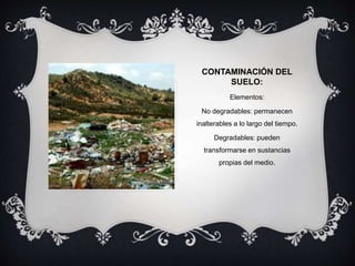 CONTAMINACIÓN DEL
SUELO:
Elementos:
No degradables: permanecen
inalterables a lo largo del tiempo.
Degradables: pueden
transformarse en sustancias
propias del medio.
 