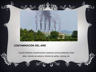 CONTAMINACIÓN DEL AIRE
Cuando distintos contaminantes ocasionan serios problemas. Entre
ellos:: dióxido de carbono, dióxido de sulfuro, esmog, etc.
 
