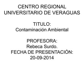 CENTRO REGIONAL 
UNIVERSITARIO DE VERAGUAS 
TITULO: 
Contaminación Ambiental 
PROFESORA: 
Rebeca Surdo. 
FECHA DE PRESENTACIÓN: 
20-09-2014 
 