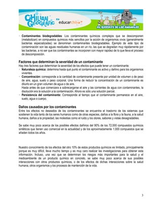  Contaminantes biodegradables: Los contaminantes químicos complejos que se descomponen 
(metabolizan) en compuestos químicos más sencillos por la acción de organismos vivos (generalmente 
bacterias especializadas) se denominan contaminantes biodegradables. Ejemplo de este tipo de 
contaminación son las aguas residuales humanas en un río, las que se degradan muy rápidamente por 
las bacterias, a no ser que los contaminantes se incorporen con mayor rapidez de lo que lleva el proceso 
de descomposición. 
Factores que determinan la severidad de un contaminante 
Hay tres factores que determinan la severidad de los efectos que puede tener un contaminante: 
 Naturaleza química: determina hasta qué punto el contaminante es activo y dañino para los organismos 
vivientes. 
 Concentración: corresponde a la cantidad de contaminante presente por unidad de volumen o de peso 
de aire, agua, suelo o peso corporal. Una forma de reducir la concentración de un contaminante es 
diluirlo en un gran volumen de agua o de aire. 
Hasta antes de que comenzara a sobrecargarse el aire y las corrientes de agua con contaminantes, la 
disolución era la solución a la contaminación. Ahora es sólo una solución parcial. 
 Persistencia del contaminante: Corresponde al tiempo que el contaminante permanece en el aire, 
suelo, agua o cuerpo. 
Daños causados por los contaminantes 
Entre los efectos no deseados de los contaminantes se encuentra el trastorno de los sistemas que 
sostienen la vida tanto de los seres humanos como de otras especies, daños a la flora y la fauna, a la salud 
humana, daños a la propiedad, las molestias como el ruido y los olores, sabores y vistas desagradables. 
Se sabe muy poco acerca de los posibles efectos dañinos del 90% de los 72.000 compuestos químicos 
sintéticos que tienen uso comercial en la actualidad y de los aproximadamente 1.000 compuestos que se 
añaden todos los años. 
Nuestro conocimiento de los efectos del otro 10% de estos productos químicos es limitado, principalmente 
porque es muy difícil, lleva mucho tiempo y es muy caro realizar las investigaciones para obtener esta 
información. Incluso, una vez que se determinan los riesgos más importantes para la salud y el 
medioambiente de un producto químico en concreto, se sabe muy poco acerca de sus posibles 
interacciones con otros productos químicos, o de los efectos de dichas interacciones sobre la salud 
humana, otros organismos y los procesos de mantención de la vida. 
3 
 