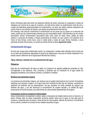 tienen chimeneas altas para emitir sus desechos (dióxido de azufre, partículas en suspensión y óxidos de 
nitrógeno) por encima de la capa de inversión y de esta forma reducir la contaminación local del aire y 
cumplir los estándares gubernamentales de contaminación, sin tener que añadir costosos dispositivos de 
control. Esta es una solución de dilución, que reduce la contaminación local del aire. 
Sin embargo, esta solución incrementa la contaminación en las zonas que se ubican en la dirección del 
viento, puesto que los contaminantes primarios que son trasportados hasta 1.000 kilómetros por los vientos 
dominantes, forman contaminantes secundarios tales como vapor de ácido nítrico, gotitas de ácido 
sulfúrico y partículas de sulfatos y nitratos generadoras de ácidos, los que vuelven a la superficie de la 
Tierra en dos formas: (como lluvia, nieve o niebla ácida y nubes de vapor (forma húmeda) y como 
partículas de ácido (forma seca). La mezcla de ambas formas se llama deposición ácida. 
5 
Contaminación del agua 
Se dice que el agua está contaminada cuando “su composición o estado están alterados de tal modo que 
ya no reúne las condiciones adecuadas al conjunto de utilizaciones a las que se hubiera destinado en su 
estado natural” (definición de la Organización Mundial de la Salud). 
Tipos, efectos y fuentes de la contaminación del agua 
Patógenos 
Este tipo de contaminación del agua se debe a la presencia de agentes patógenos presentes en ella. 
Corresponden a las bacterias, virus, protozoos y parásitos que se introducen en el agua desde los 
desagües domésticos y los residuos humanos y animales no tratados. 
Residuos que demandan oxígeno 
Los residuos que demandan oxígeno, son residuos que se pueden descomponer por la acción de bacterias 
aeróbicas que requieren oxígeno. Si el agua tiene gran cantidad de este tipo de residuos, aumentará la 
población de bacterias que los descomponen, las que requieren de cierta cantidad de oxígeno que 
obtienen del agua, y con ello disminuye la concentración de oxígeno disuelto y la calidad del agua, 
produciendo la muerte de peces y de otras formas de vida acuáticas dependientes del oxígeno. 
Compuestos químicos inorgánicos hidrosolubles 
Estos contaminantes corresponden a ácidos, sales y compuestos de metales tóxicos como el mercurio y el 
plomo. Niveles altos de estos compuestos químicos pueden hacer que el agua no sea apta para el 
consumo y perjudicial para los peces y otras formas de vida acuática, además de disminuir el rendimiento 
de los cultivos y acelerar la corrosión de los metales expuestos al agua. 
 