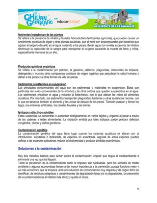 Nutrientes inorgánicos de las plantas 
Se refiere a la presencia de nitratos y fosfatos hidrosolubles (fertilizantes agrícolas), que pueden causar un 
crecimiento excesivo de algas y otras plantas acuáticas, que al morir son descompuestos por bacterias que 
agotan el oxígeno disuelto en el agua, matando a los peces. Beber agua con niveles excesivos de nitratos 
disminuye la capacidad de la sangre para transportar el oxígeno causando la muerte de fetos y niños, 
especialmente menores de un año. 
Productos químicos orgánicos 
Se refiere a la contaminación por petróleo, la gasolina, plásticos, plaguicidas, disolventes de limpieza, 
detergentes y muchos otros compuestos químicos de origen orgánico que perjudican la salud humana y 
dañan a los peces y a otras formas de vida acuáticas. 
Sedimentos o materiales en suspensión 
Los principales contaminantes del agua son los sedimentos o materiales en suspensión. Estos son 
partículas del suelo (provenientes de la erosión) y de otros sólidos que quedan suspendidas en el agua. 
Los sedimentos enturbian el agua y reducen la fotosíntesis, con lo que alteran las redes de alimentos 
acuáticos. Por otro lado, los sedimentos transportan plaguicidas, bacterias y otras sustancias nocivas, con 
lo que se destruye también el alimento y las zonas de desove de los peces. También atascan y llenan los 
lagos, los embalses artificiales, los canales fluviales y las bahías. 
Isótopos radiactivos solubles 
Estas sustancias se concentran o aumentan biológicamente en varios tejidos y órganos al pasar a través 
de las cadenas y redes alimentarias. La radiación emitida por tales isótopos puede producir defectos 
congénitos, cáncer y daños genéticos. 
Contaminación genética 
La contaminación genética del agua tiene lugar cuando los sistemas acuáticos se alteran con la 
introducción, accidental o deliberada, de especies no autóctonas. Algunas de estas especies pueden 
asfixiar a las especies autóctonas, reducir la biodiversidad y producir pérdidas económicas. 
6 
Soluciones a la contaminación 
Hay dos métodos básicos para luchar contra la contaminación: impedir que llegue al medioambiente o 
eliminarla una vez que ha llegado. 
Tanto la prevención de la contaminación como la limpieza son necesarias, pero los técnicos de medio 
ambiente y algunos economistas llaman a dar mayor importancia a la prevención, porque funciona mejor y 
es más económica que la limpieza. Ante una situación de contaminación muy dispersa y de origen difícil de 
identificar, de residuos peligrosos y contaminantes de degradación lenta y/o no degradables, la prevención 
de la contaminación es el método más eficaz y quizás el único. 
 