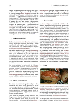 10 3 AGENTES CONTAMINANTES
los más importantes derrames de petróleo en la historia
de Estados Unidos. Según datos de los Estados Unidos
el pozo de la empresa British Petroleum (BP) vertió 780
millones de litros,[44]
y afecto 4.800 kilómetros de costas
y marismas y 220.000 kilómetros cuadrados de agua ce-
rrados a la pesca.[45]
Esto provocó un desastre ecológico
y económico para la región. La BP se ocupó de detener
la fuga y de hacer parte de la limpieza, repartió miles de
millones de dólares en compensaciones, y afronta miles
de juicios por indemnizaciones.[45]
Un estudio publicado
en Science concluye que la desaparición de la marea ne-
gra es más lenta de lo esperado, encontrándose bajo la
superﬁcie, lo que podría suponer un grave riesgo para la
fauna marina.[46][47][48]
Otro estudio informo que el 80 %
del crudo no ha sido recuperado y que las cifras de crudo
vertido podrían ser aún mayores a las oﬁciales.[49]
3.4 Radiación ionizante
Se denomina contaminación radioactiva a la presencia no
deseada de sustancias radiactivas en el entorno y esta no
da indicación de la magnitud de los riesgos inherentes a
esta contaminación. Esta contaminación puede proceder
de radioisótopos naturales o artiﬁciales.
Las fuentes naturales provienen de ciertos elementos quí-
micos y sus isótopos y de los rayos cósmicos, estos úl-
timos son las responsables del 80 % de la dosis recibi-
da por las personas en el mundo (en promedio), el otro
porcentaje proviene de fuentes médicas como los rayos
x. Bajas dosis de radiación no son peligrosas, el proble-
ma ocurre cuando una persona está expuesta a estas dosis
por un tiempo prolongado. O se expone a altas dosis de
radiación.
Las fuentes artiﬁciales pueden provenir de el derrame
o accidentes en la producción o uso de radioisótopos,
en menor medida la lluvia radioactiva proveniente de
bombas atómicas y test nucleares, otras fuentes son de-
rrames o accidentes con radioisótopos provenientes de
la medicina nuclear o el xenón que se libera durante el
reprocesamiento nuclear de combustible nuclear ya usa-
do, otra es debido a accidentes en centrales nucleares.
3.4.1 Niveles de contaminación
Los niveles de contaminación pueden ser bajos o altos,
cuando son bajos pueden aún ser detectados por los ins-
trumentos, y se deja que los radioisótopos decaigan (pier-
dan su radiactividad si son de corta vida) pero si son de
lento decaimiento se procede a la limpieza, ya que ba-
jas radiaciones por tiempos muy prolongados pueden ser
perjudiciales para la salud.
Altos niveles de radiación son más peligrosos para
las personas y el medio ambiente. Las personas pue-
den estar expuestas niveles letales de radiación, am-
bas externamente e internamente, debido a accidentes o
deliberadamente implicando grandes cantidades de ma-
terial radioactivo. Los efectos biológicos de exposición
externa a contaminación radioactiva no son distintos a las
fuentes de radiación como máquinas de rayos x, y son de-
pendientes de la dosis absorbida.
3.4.2 Efectos biológicos
Los efectos biológicos del depósito de radioisótopos de-
pende en gran medida de la actividad (del radioisótopo)
y la biodistribución y tasas de eliminación de los radio-
isótopos, también depende del elemento químico. Los
efectos también dependen de la toxicidad química del
material depositado, independientemente de su radioac-
tividad. Algunos radioisótopos se distribuyen en todo el
cuerpo y son rápidamente removidos, como es el caso
del agua tritiada. Algunos órganos concentran ciertos ele-
mentos y también los radioisótopos de sus variantes ra-
dioactivas. Esto lleva a una menor tasa de eliminación de
los radioisótopos. Por ejemplo, la glándula tiroides acu-
mula un gran porcentaje de yodo que entra al cuerpo.
Grandes cantidades de yodo radioactivo pueden dañar o
destruir la tiroides, mientras que otros tejidos son afec-
tados en menor medida. El yodo radioactivo es un pro-
ducto común de la ﬁsión nuclear; fue uno de los mayo-
res componentes radioactivos liberados en el accidente
de Chernóbil dejando nueve casos pediátricos de cáncer
tiroideo y hipotiroidismo. Durante el accidente nuclear
de Fukushima I el gobierno japonés entregó dosis de yo-
do a la población afectada para prevenir casos de cáncer
tiroideo.[50]
Por otro lado, el yodo radioactivo es utilizado
en el tratamiento de muchas enfermedades de la tiroides
precisamente por lo receptiva que es la tiroides al yodo.
3.4.3 Casos
Fotografía de Sumiteru Taniguchi, sobreviviente del ataque a Na-
gasaki, tomada en enero de 1946. Actualmente se exhibe en el
Museo de la Bomba Atómica de Nagasaki. Una tarjeta de pre-
sentación de Taniguchi muestra esta foto, con la leyenda “Quiero
que usted entienda, aunque sólo sea un poco, el horror de las ar-
mas nucleares”.[51]
Taniguchi recibió varias operaciones en los
años posteriores a causa del envenenamiento por radiación.
En 1945 para el ﬁn de la segunda guerra mundial se pro-
duce en Japón los ataques nucleares sobre Hiroshima y
 