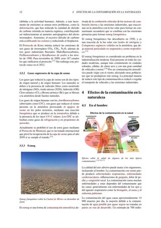 12 4 EFECTOS DE LA CONTAMINACIÓN EN LA NATURALEZA
(debidas a la actividad humana). Además, a este incre-
mento de emisiones se suman otros problemas, como la
deforestación, que han reducido la cantidad de dióxido
de carbono retenida en materia orgánica, contribuyendo
así indirectamente al aumento antropogénico del efecto
invernadero. Asimismo, el excesivo dióxido de carbono
está acidiﬁcando los océanos y reduciendo el ﬁtoplacton.
El Protocolo de Kioto intenta reducir las emisiones de
seis gases de invernadero CO2, CH4, N2O, además de
tres gases industriales ﬂuorados: Hidroﬂuorocarbonos,
Perﬂuorocarbonos y Hexaﬂuoruro de azufre a los nive-
les de 1990. Para noviembre de 2009, eran 187 estados
los que ratiﬁcaron el protocolo.[71]
Sin embargo este pro-
tocolo vence en el 2012.
3.5.2 Gases supresores de la capa de ozono
Los gases que reducen la capa de ozono son de dos tipos:
de origen natural y de origen humano. Los naturales se
deben a la presencia de radicales libres como monóxido
de nitrógeno (NO), óxido nitroso (N2O), hidroxilo (OH)
Cloro atómico (Cl), y Bromo atómico (Br)) que se liberan
a la atmósfera desde fuentes naturales.
Los gases de origen humano son los cloroﬂuorocarbonos
(abreviados como CFC), son gases que reducen el ozono
presente en la atmósfera provocando el agujero de
ozono en los polos terrestres, mediante una reacción
fotoquímica que se produce en la estratosfera debido a
la presencia de los rayos UV-C solares. Los CFC se uti-
lizaban como gases de refrigeración y en propelentes de
aerosoles.
Actualmente se prohibió el uso de estos gases mediante
el Protocolo de Montreal, que es un tratado internacional
que prevé la recuperación de la capa de ozono para el año
2050 si se cumple el tratado.[72]
3.5.3 Esmog
Esmog fotoquímico sobre la Ciudad de México en diciembre de
2010.
El esmog es una forma de contaminación atmosférica de-
rivada de la combustión vehicular de los motores de com-
bustión interna y las emisiones industriales, que reaccio-
nan en la atmósfera con la luz solar para formar un con-
taminante secundario que se combina con las emisiones
primarias para formar esmog fotoquímico.
El esmog fotoquímico fue descubierto en 1950, y es
una reacción de la luz solar con óxidos de nitrógeno y
Compuestos orgánicos volátiles en la atmósfera, que de-
ja material particulado en suspensión y ozono troposféri-
co.[73]
El esmog fotoquímico es considerado un problema en la
industrialización moderna. Está presente en todas las ciu-
dades modernas, aunque más comúnmente en ciudades
soleadas, cálidas, de clima seco y con una gran cantidad
de vehículos a motor.[74]
Por ser contaminación atmosfé-
rica puede viajar con el viento, afectando otras poblacio-
nes que no produjeron este esmog. La principal manera
de reducir este tipo de contaminación es reducir o regular
el transporte de vehículos y las emisiones industriales.
4 Efectos de la contaminación en la
naturaleza
4.1 En el hombre
Efectos sobre la salud de algunos de los más típicos
contaminantes.[75][76][77]
La calidad del aire adverso puede matar a los organismos,
incluyendo al hombre. La contaminación con ozono pue-
de producir enfermedades respiratorias, enfermedades
cardiovasculares, inﬂamaciones de garganta, dolor de pe-
cho y congestión nasal. La contaminación causa muchas
enfermedades y estas dependen del contaminante que
las cause; generalmente son enfermedades de los ojos y
del aparato respiratorio como la bronquitis, el asma y el
enﬁsema pulmonar.
La contaminación del agua causa aproximadamente 14
000 muertes por día, la mayoría debido a la contami-
nación de agua potable por aguas negras no tratadas en
países en vías de desarrollo. Un estimado de 700 millo-
 