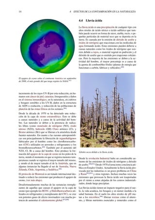14 4 EFECTOS DE LA CONTAMINACIÓN EN LA NATURALEZA
El agujero de ozono sobre el continente Antártico en septiembre
de 2006, el más grande del que tenga registro la NASA.[83]
incremento de los rayos UV-B por esta reducción, en hu-
manos son cáncer de piel, cataratas, fotoqueratitis y daños
en el sistema inmunológico, en la naturaleza, en cultivos
y bosques sensibles a los UV-B, daños en la estructura
de ADN u oxidación, y reducción de las poblaciones de
plancton de las zonas fóticas en los océanos.[84]
Desde la década de 1970 se ha detectado una reduc-
ción de la capa de ozono estratosférico. Esto se debe
a causas naturales y a causa de la actividad del hom-
bre. Las naturales se deben a la presencia de radica-
les libres (como monóxido de nitrógeno (NO), óxido
nitroso (N2O), hidroxilo (OH) Cloro atómico (Cl), y
Bromo atómico (Br)) que se liberan a la atmósfera desde
fuentes naturales. En cuanto a las razones antropomórﬁ-
cas son principalmente la liberación de organohalógenos
fabricados por el hombre como los cloroﬂorurocarbo-
nos (CFCs utilizados en aerosoles y refrigerantes) y los
bromoﬂorurocarbonos.[85]
También por el aumento del
N2O, Cl, Br a causa del hombre. Esto produce la for-
mación del agujero de la capa de ozono en los polos de la
tierra, siendo el momento en que se registra menores tem-
peraturas cuando se registra el mayor tamaño del mismo,
y siendo el de mayor tamaño el de la Antártida, que en
algunas instancias ha llegado al sur de Australia, Nueva
Zelanda, Chile, Argentina, y Sudáfrica.[86]
El protocolo de Montreal es un tratado internacional des-
tinado a reducir las emisiones que producen el agujero de
ozono, (ver más abajo).
Desafortunadamente muchas de las sustancias reempla-
zantes de aquellas que causan el agujero en la capa de
ozono (por ejemplo los HCFC, y Hidroﬂuorocarburos uti-
lizados en refrigerantes y reemplazante del CFC), se cree
son potentes gases de efecto invernadero con mucha po-
tencia de aumentar el calentamiento global.[87][88]
4.4 Lluvia ácida
La lluvia ácida es una precipitación de cualquier tipo con
altos niveles de ácido nítrico o ácido sulfúrico que tam-
bién puede ocurrir en forma de nieve, niebla, rocío, o pe-
queñas partículas de material seco que se deposita en la
tierra. Es causada por la emisión de dióxido de azufre y
óxidos de nitrógeno que reaccionan con las moléculas de
agua formando ácido. Estas emisiones pueden deberse a
causas naturales como los óxidos de nitrógeno que ocu-
rren debido a rayos, o material vegetal en pudrición y el
dióxido de azufre que es emitido por erupciones volcáni-
cas. Pero la mayoría de las emisiones se deben a la ac-
tividad del hombre, el mayor porcentaje es a causa de
la quema de combustibles fósiles (plantas de energía que
funcionan a carbón, fabricas y vehículos).[89]
Árboles secos debido a la lluvia ácida.
Desde la revolución Industrial hubo un considerable au-
mento de las emisiones de óxidos de nitrógeno y dióxido
de azufre.[90][91]
Desde 1970 el tema tomo conciencia pú-
blica en Estados Unidos. Actualmente la lluvia ácida pro-
vocada por las industrias es un grave problema en China
y Rusia[92][93]
y otras regiones. Incluso muchas veces las
emisiones que provocan la lluvia ácida son trasportadas
por el viento a zonas alejadas de los centros industriali-
zados, donde luego precipitan.
Las lluvias ácidas tienen un impacto negativo para el sue-
lo, la vida acuática, los bosques y en menor medida a la
salud humana. En el suelo los altos niveles de pH ma-
tan a los microbios,[94]
liberan toxinas como el alumi-
nio, y ﬁltran nutrientes esenciales y minerales como el
 