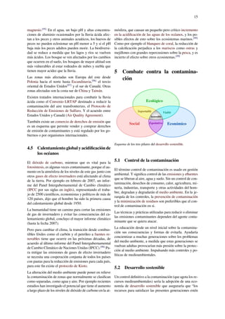 15
magnesio.[95]
En el agua, un bajo pH y altas concentra-
ciones de aluminio ocasionados por la lluvia ácida afec-
tan a los peces y otros animales acuáticos, los huevos de
peces no pueden eclosionar un pH menor a 5 y si el pH
baja más los peces adultos pueden morir. La biodiversi-
dad se reduce a medida que los lagos y ríos se vuelven
más ácidos. Los bosque se ven afectados por los cambios
que ocurren en el suelo, los bosques de mayor altitud son
más vulnerables al estar rodeados de nubes y niebla que
tienen mayor acidez que la lluvia.
Las zonas más afectadas son Europa del este desde
Polonia hacia el norte hasta Escandinavia,[96]
el tercio
oriental de Estados Unidos[97]
y el sur de Canadá. Otras
zonas afectadas son la costa sur de China y Taiwán.
Existen tratados internacionales para combatir la lluvia
ácida como el Convenio LRTAP destinado a reducir la
contaminación del aire transfronterizo, el Protocolo de
Reducción de Emisiones de Sulfuro. Y el acuerdo entre
Estados Unidos y Canadá (Air Quality Agreement).
También existe un comercio de derechos de emisión que
es un esquema que permite vender y comprar derechos
de emisión de contaminantes y está regulado por los go-
biernos o por organismos internacionales.
4.5 Calentamiento global y acidiﬁcación de
los océanos
El dióxido de carbono, mientras que es vital para la
fotosíntesis, es algunas veces contaminante, porque el au-
mento en la atmósfera de los niveles de este gas junto con
otros gases de efecto invernadero está afectando al clima
de la tierra. Por ejemplo en febrero de 2007, un infor-
me del Panel Intergubernamental de Cambio climático
(IPCC por sus siglas en inglés), representando el traba-
jo de 2500 cientíﬁcos, economistas y políticos de más de
120 países, dijo que el hombre ha sido la primera causa
del calentamiento global desde 1950.
La humanidad tiene un camino para cortar las emisiones
de gas de invernadero y evitar las consecuencias del ca-
lentamiento global, concluyo el mayor informe climático
(hasta la fecha 2007).
Pero para cambiar el clima, la transición desde combus-
tibles fósiles como el carbón y el petróleo a fuentes re-
novables tiene que ocurrir en las próximas décadas, de
acuerdo al último informe del Panel Intergubernamental
de Cambio Climático de Naciones Unidas (IPCC).[98]
Pa-
ra mitigar las emisiones de gases de efecto invernadero
se necesita una cooperación conjunta de todos los países
con pautas para la reducción de emisiones para cada país,
para este ﬁn existe el protocolo de Kioto.
La alteración del medio ambiente puede poner en relieve
la contaminación de zonas que normalmente se clasiﬁcan
como separadas, como agua y aire. Por ejemplo recientes
estudios han investigado el potencial que tiene el aumento
a largo plazo de los niveles de dióxido de carbono en la at-
mósfera, que causan un pequeño pero crítico incremento
en la acidiﬁcación de las aguas de los océanos, y los po-
sibles efectos de esto sobre los ecosistemas marinos.[99]
Como por ejemplo el blanqueo de coral, la reducción de
la calciﬁcación perjudica a los mariscos como ostras y
mejillones con grandes repercusiones sobre la pesca, y es
incierto el efecto sobre otros ecosistemas.[99]
5 Combate contra la contamina-
ción
Social
Ecológico
Económico
Sostenible
Soportable
Equitativo
Viable
Esquema de los tres pilares del desarrollo sostenible.
5.1 Control de la contaminación
El término control de contaminación es usado en gestión
ambiental. Y signiﬁca control de las emisiones y eﬂuentes
que se liberan al aire, agua y suelo. Sin un control de con-
taminación, desechos de consumo, calor, agricultura, mi-
nería, industrias, transporte y otras actividades del hom-
bre, degradan y degradarán el medio ambiente. En la je-
rarquía de los controles, la prevención de contaminación
y la minimización de residuos son preferibles que el con-
trol de contaminación en si.
Las técnicas y prácticas utilizadas para reducir o eliminar
las emisiones contaminantes dependen del agente conta-
minante que se quiera atacar.
La educación desde un nivel inicial sobre la contamina-
ción sus consecuencias y formas de evitarla. Ayudaría
concientizar a muchas generaciones sobre los problemas
del medio ambiente, a medida que estas generaciones se
vuelvan adultas provocarían más presión sobre la protec-
ción al medio ambiente. Impulsando más controles y po-
líticas de medioambientales.
5.2 Desarrollo sostenible
Un control deﬁnitivo a la contaminación (que agota los re-
cursos medioambientales) sería la adopción de una eco-
nomía de desarrollo sostenible que aseguraría que “los
recursos para satisfacer las presentes generaciones estén
 