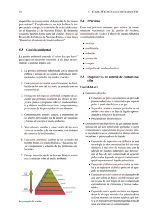 16 5 COMBATE CONTRA LA CONTAMINACIÓN
disponibles sin comprometer el desarrollo de las futuras
generaciones”. Cumpliendo con sus tres ámbitos de im-
portancia la ecología, la economía y la sociedad de acuer-
do al Programa 21 de Naciones Unidas. El desarrollo
sostenible también forma parte del séptimo Objetivos de
Desarrollo del Milenio de Naciones Unidas, el cual busca
“Garantizar el sustento del medio ambiente”.
5.3 Gestión ambiental
La gestión ambiental responde al “cómo hay que hacer”
para lograr un desarrollo sostenible. Y sus áreas de nor-
mativas y acciones legales son:
1. La política ambiental: relacionada con la dirección
pública o privada de los asuntos ambientales inter-
nacionales, regionales, nacionales y locales.
2. Ordenamiento territorial: entendido como la distri-
bución de los usos del territorio de acuerdo con sus
características.
3. Evaluación del impacto ambiental: conjunto de ac-
ciones que permiten establecer los efectos de pro-
yectos, planes o programas sobre el medio ambien-
te y elaborar medidas correctivas, compensatorias y
protectoras de los potenciales efectos adversos.
4. Contaminación: estudio, control, y tratamiento de
los efectos provocados por la adición de sustancias
y formas de energía al medio ambiente.
5. Vida silvestre: estudio y conservación de los seres
vivos en su medio y de sus relaciones, con el objeto
de conservar la biodiversidad.
6. Educación ambiental: cambio de las actitudes del
hombre frente a su medio biofísico, y hacia una me-
jor comprensión y solución de los problemas am-
bientales.
7. Paisaje: interrelación de los factores bióticos, estéti-
cos y culturales sobre el medio ambiente.
La jerarquía del residuo.
5.4 Prácticas
Estas son prácticas comunes para reducir la conta-
minación relacionadas con la, gestión de residuos,
minimización de residuos y ahorro de energía (eléctrica
o combustibles fósiles).
• reciclaje
• reutilización
• redución
• prevención
• compost
• mitigación del cambio climático
5.5 Dispositivos de control de contamina-
ción
Control del aire
• Colectores de polvo
• Colectores de polvo son colectores de polvo de
plantas industriales o comerciales que separan
polvo o partículas del aire o un gas.
• Separador ciclónico remueve partículas de un
medio como aire o un ﬂujo de líquido aprove-
chando la rotación y la gravedad.
• Precipitadores electrostáticos
• Depuradores son dispositivos de que depuran la con-
taminación del aire removiendo partículas o gases
contaminantes, especialmente los gases ácidos, exis-
te depuradores secos y húmedos los últimos utilizan
rociadores o pulverizadores de líquido.
• Depurador de aspersión con deﬂector es una
tecnología de descontaminación del aire muy
similares a una torre de rociado pero con la
adición de muchos deﬂectores que direccio-
nan el ﬂujo de aire contaminado al siguiente
pulverizador logrando así que el contaminante
quede separado en el líquido pulverizado.
• Depurador ciclónico con pulverizador es simi-
lar a un separador ciclónico pero con el agre-
gado de un pulverizador.
• Depurador eyector venturi es un depurador de
aire que utiliza un ﬂujo y un pulverizador que
rocía agua la cual limpia el aire contaminado
especialmente de chimeneas y hornos indus-
triales.
• Depurador con la ayuda mecánica son depura-
dores de aire que sumado a los pulverizadores
utilizan motores con rotores o paletas que jun-
to a los rociadores producen pequeñas gotas de
agua que colectan los contaminantes.
 