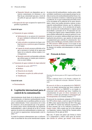 6.1 Protocolo de Kioto 17
• Depurador húmedo son depuradores que re-
mueven contaminantes de chimeneas u otro
ﬂujo de gas contaminado que pasa a través de
una pileta de agua que separa los contamina-
tes.
• Recuperación del vapor recuperan los vapores de la
gasolina en gasolineras.
Control del agua
• Tratamiento de aguas residuales
• Sedimentación es un proceso de tratamiento
de aguas mediante la utilización del reposo y
la gravedad.
• Lodos activados es un proceso en el que se uti-
lizan bacterias y o protozoos para el tratamien-
to de aguas.
• Lagunas de aireado son pozos artiﬁciales en los
que se promueve el aireado de las aguas para
lograr así su oxidación, utilizan oxígeno y mi-
croorganismos.
• Humedal construido son humedales artiﬁciales
que utilizan aguas no tratadas para restaurar o
crear un nuevo hábitat.
• Tratamiento de aguas residuales de origen industrial
• Separador de aceite API[100][101]
• Bioﬁltros
• Flotación de aire disuelto
• Tratamiento con polvo de carbón activado
• Ultraﬁltración
Control del suelo
• Fitorremediación
6 Legislación internacional para el
control de la contaminación
Aproximadamente desde ﬁnales de la década de los 60,
la contaminación y el deterioro medioambiental comen-
zó a ser considerada como un problema político en varios
países industrializados. Como consecuencia de la toma
de conciencia y de la preocupación que se fue generan-
do muchos países fueron introduciendo una legislación
medioambiental y sobre la década de los 80 se crearon
agencias de protección medioambiental en distintos paí-
ses así como en organizaciones internacionales como la
ONU.[102]
Ya desde los primeros planteamientos que se realizaron
sobre la necesidad de una acción internacional conjunta
de protección del medioambiente, muchos países subde-
sarrollados manifestaron su preocupación porque las me-
didas de protección medioambiental podrían frenar el ne-
cesario crecimiento económico e industrial que precisaba
su población. Se vio que la industrialización había resuel-
to las necesidades de la población de los países desarro-
llados y ahora estos podían permitirse expresar su preo-
cupación medioambiental mientras que los subdesarro-
llados no podían todavía. Así la introducción de legisla-
ciones de protección medioambiental en algunos países
desarrollados a principios de los 70 representó una cier-
ta ventaja para algunos países subdesarrollados, pues las
nuevas plantas industriales de sustancias químicas se esta-
blecieron en esos países subdesarrollados que tenían una
legislación más permisiva y que suponía un menor gasto
en equipamiento para controlar la contaminación. Acci-
dentes como el de Bhopal, en la India, donde en diciembre
de 1984 murieron 18000 personas en un escape en una
planta de isocianato de metilo demostraron la necesidad
de disponer de medidas anticontaminantes en todas las
plantas.[103]
6.1 Protocolo de Kioto
Posición de los diversos países en 2011 respecto del Protocolo de
Kioto.[104]
Firmado y ratiﬁcado (Anexo I y II). Firmado y ratiﬁcado. Fir-
mado pero con ratiﬁcación rechazada. Abandonó. No posicio-
nado.
El protocolo de Kioto es un protocolo de la CMNUCC,
este es un tratado internacional que busca combatir el
calentamiento global. La CMNUCC es un tratado in-
ternacional medio ambiental que busca “estabilizar las
concentraciones de gases de efecto invernadero en la
atmósfera a niveles que prevengan el calentamiento glo-
bal antropomórﬁco en el sistema climático”.[105]
El protocolo fue inicialmente adoptado el 09 de diciem-
bre 1997 en Kioto Japón, y entró en vigor el 16 de febrero
de 2005 y tiene vigencia hasta ﬁnes del 2012. Para agos-
to del 2009 191 estados han ratiﬁcado el protocolo.[106]
El único ﬁrmante que no ha ratiﬁcado el protocolo es
Estados Unidos. Otros estados que no lo han ratiﬁcado
son Afganistán, Andorra, Sudan del Sur. Somalia ratiﬁco
el protocolo el 26 de julio de 2010.
Bajo este, 37 países (los países que forman el Anexo
I) se comprometen a reducir cuatro gases de inverna-
dero dióxido de carbono, gas metano, óxido nitroso,
 