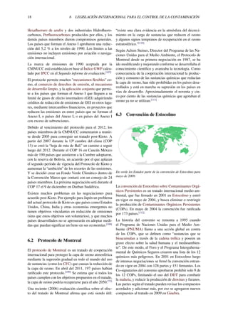 18 6 LEGISLACIÓN INTERNACIONAL PARA EL CONTROL DE LA CONTAMINACIÓN
Hexaﬂuoruro de azufre y dos industriales Hidroﬂuoro-
carbonos, Perﬂuorocarbonos producidos por ellos, y los
demás países miembros dieron compromisos generales.
Los países que forman el Anexo I aprobaron una reduc-
ción del 5,2 % a los niveles de 1990. Los límites a las
emisiones no incluyen emisiones por aviación o navega-
ción internacional.
La marca de emisiones de 1990 aceptada por la
CMNUCC está establecida en base al Índice GWP calcu-
lado por IPCC en el Segundo informe de evaluación.[107]
El protocolo permite muchos "mecanismos ﬂexibles" co-
mo, el comercio de derechos de emisión, el mecanismo
de desarrollo limpio, y la aplicación conjunta que permi-
te a los países que forman el Anexo I que lleguen a su
limité de gases de efecto invernadero (GEI) adquiriendo
créditos de reducción de emisiones de GEI en otros luga-
res, mediante intercambios ﬁnancieros, en proyectos que
reducen las emisiones en entre países que no forman el
Anexo I, o países del Anexo I, o en países del Anexo I
con exceso de subvenciones.
Debido al vencimiento del protocolo para el 2012, los
países miembros de la CMNUCC comenzaron a reunir-
se desde 2005 para conseguir un tratado post-Kioto. A
partir del 2007 durante la 13ª cumbre del clima (COP
13) se creó la “hoja de ruta de Bali” un camino a seguir
luego del 2012. Durante el COP 16 en Cancún México
más de 190 países que asistieron a la Cumbre adoptaron,
con la reserva de Bolivia, un acuerdo por el que aplazan
el segundo período de vigencia del Protocolo de Kioto y
aumentan la “ambición” de los recortes de las emisiones.
Y se decidió crear un Fondo Verde Climático dentro de
la Convención Marco que contará con un consejo de 24
países miembros. La próxima negociación será durante el
COP 17 el 9 de diciembre en Durban Sudáfrica.
Existen muchos problemas en las negociaciones para
acuerdo post-Kioto. Por ejemplo para Japón un problema
del actual protocolo de Kioto es que países como Estados
Unidos, China, India y otras economías emergentes no
tienen objetivos vinculantes en reducción de emisiones
(sino que estos objetivos son voluntarios), y que muchos
países desarrollados no se apresurarán en adoptar medi-
das que puedan signiﬁcar un freno en sus economías.[108]
6.2 Protocolo de Montreal
El protocolo de Montreal es un tratado de cooperación
internacional para proteger la capa de ozono atmosférica
mediante la supresión gradual en todo el mundo del uso
de sustancias (como los CFC) que causan la reducción de
la capa de ozono. En abril del 2011, 197 países habían
ratiﬁcado este protocolo.[109]
Se estima que si todos los
países cumplen con los objetivos propuestos en el tratado,
la capa de ozono podría recuperarse para el año 2050.[72]
Una reciente (2006) evaluación cientíﬁca sobre el efec-
to del tratado de Montreal aﬁrma que está siendo útil:
“existe una clara evidencia en la atmósfera del decreci-
miento en la carga de sustancias que reducen el ozono
y algunos signos tempranos de recuperación en el ozono
estratosférico.”[110]
Según Achim Steiner, Director del Programa de las Na-
ciones Unidas para el Medio Ambiente, el Protocolo de
Montreal desde su primera negociación en 1987, se ha
ido modiﬁcando y mejorando conforme se desarrollaba el
conocimiento cientíﬁco y avanzaba la tecnología. Como
consecuencia de la cooperación internacional la produc-
ción y consumo de las sustancias químicas que reducían
la capa de ozono, han sido prohibidas en los países desa-
rrollados y está en marcha su supresión en los países en
vías de desarrollo. Aproximadamente el noventa y cin-
co por ciento de las sustancias químicas que agotaban el
ozono ya no se utilizan.[111]
6.3 Convención de Estocolmo
En verde los Estados parte de la convención de Estocolmo para
mayo de 2009.
La convención de Estocolmo sobre Contaminantes Orgá-
nicos Persistentes es un tratado internacional medio am-
biental, que fue ﬁrmado en 2001 en Estocolmo y entró
en vigor en mayo de 2004, y busca eliminar o restringir
la producción de Contaminantes Orgánicos Persistentes
(COPs). En mayo de 2004 la convención fue ratiﬁcada
por 173 países.[112]
La historia del convenio se remonta a 1995 cuando
el Programa de Naciones Unidas para el Medio Am-
biente (PNUMA) llamo a una acción global en contra
de los COPs, que se deﬁnen como “sustancias que se
bioacumulan a través de la cadena tróﬁca y poseen un
grave efecto sobre la salud humana y el medioambien-
te”. De este modo, el Foro y el Programa Interguberna-
mental de Químicos Seguros crearon una lista de los 12
químicos más peligrosos. En 2001 en Estocolmo luego
de intensas negociaciones se ﬁrmó la convención entran-
do en vigor en 2004 con 128 partes y 151 ﬁrmantes. Los
Co-signatarios del convenio aprobaron prohibir solo 9 de
los 12 COPs, limitando el uso del DDT para combatir
la malaria, y reducir la producción de dioxinas y furanos.
Las partes según el tratado pueden revisar los compuestos
acordados y adicionar más, por eso se agregaron nuevos
compuestos al tratado en 2009 en Ginebra.
 