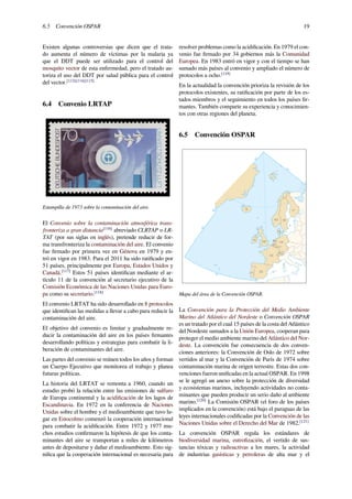 6.5 Convención OSPAR 19
Existen algunas controversias que dicen que el trata-
do aumenta el número de víctimas por la malaria ya
que el DDT puede ser utilizado para el control del
mosquito vector de esta enfermedad, pero el tratado au-
toriza el uso del DDT por salud pública para el control
del vector.[113][114][115]
6.4 Convenio LRTAP
Estampilla de 1973 sobre la contaminación del aire.
El Convenio sobre la contaminación atmosférica trans-
fronteriza a gran distancia[116]
abreviado CLRTAP o LR-
TAT (por sus siglas en inglés), pretende reducir de for-
ma transfronteriza la contaminación del aire. El convenio
fue ﬁrmado por primera vez en Génova en 1979 y en-
tró en vigor en 1983. Para el 2011 ha sido ratiﬁcado por
51 países, principalmente por Europa, Estados Unidos y
Canadá.[117]
Estos 51 países identiﬁcan mediante el ar-
tículo 11 de la convención al secretario ejecutivo de la
Comisión Económica de las Naciones Unidas para Euro-
pa como su secretario.[118]
El convenio LRTAT ha sido desarrollado en 8 protocolos
que identiﬁcan las medidas a llevar a cabo para reducir la
contaminación del aire.
El objetivo del convenio es limitar y gradualmente re-
ducir la contaminación del aire en los países ﬁrmantes
desarrollando políticas y estrategias para combatir la li-
beración de contaminantes del aire.
Las partes del convenio se reúnen todos los años y forman
un Cuerpo Ejecutivo que monitorea el trabajo y planea
futuras políticas.
La historia del LRTAT se remonta a 1960, cuando un
estudio probó la relación entre las emisiones de sulfuro
de Europa continental y la acidiﬁcación de los lagos de
Escandinavia. En 1972 en la conferencia de Naciones
Unidas sobre el hombre y el medioambiente que tuvo lu-
gar en Estocolmo comenzó la cooperación internacional
para combatir la acidiﬁcación. Entre 1972 y 1977 mu-
chos estudios conﬁrmaron la hipótesis de que los conta-
minantes del aire se transportan a miles de kilómetros
antes de depositarse y dañar el medioambiente. Esto sig-
niﬁca que la cooperación internacional es necesaria para
resolver problemas como la acidiﬁcación. En 1979 el con-
venio fue ﬁrmado por 34 gobiernos más la Comunidad
Europea. En 1983 entró en vigor y con el tiempo se han
sumado más países al convenio y ampliado el número de
protocolos a ocho.[119]
En la actualidad la convención prioriza la revisión de los
protocolos existentes, su ratiﬁcación por parte de los es-
tados miembros y el seguimiento en todos los países ﬁr-
mantes. También comparte su experiencia y conocimien-
tos con otras regiones del planeta.
6.5 Convención OSPAR
42°
44°
59°
36°
FR
ESPT
DEGB
NO SE
CH
NL
LU
IS FI
BE
IE
DK
51°
Mapa del área de la Convención OSPAR.
La Convención para la Protección del Medio Ambiente
Marino del Atlántico del Nordeste o Convención OSPAR
es un tratado por el cual 15 países de la costa del Atlántico
del Nordeste sumados a la Unión Europea, cooperan para
proteger el medio ambiente marino del Atlántico del Nor-
deste. La convención fue consecuencia de dos conven-
ciones anteriores: la Convención de Oslo de 1972 sobre
vertidos al mar y la Convención de París de 1974 sobre
contaminación marina de origen terrestre. Estas dos con-
venciones fueron uniﬁcadas en la actual OSPAR. En 1998
se le agregó un anexo sobre la protección de diversidad
y ecosistemas marinos, incluyendo actividades no conta-
minantes que pueden producir un serio daño al ambiente
marino.[120]
La Comisión OSPAR (el foro de los países
implicados en la convención) está bajo el paraguas de las
leyes internacionales codiﬁcadas por la Convención de las
Naciones Unidas sobre el Derecho del Mar de 1982.[121]
La convención OSPAR regula los estándares de
biodiversidad marina, eutroﬁzación, el vertido de sus-
tancias tóxicas y radioactivas a los mares, la actividad
de industrias gasísticas y petroleras de alta mar y el
 