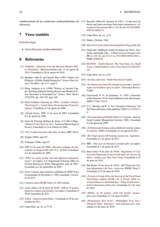 20 8 REFERENCIAS
establecimiento de las condiciones medioambientales de
referencia.
7 Véase también
Portal:Ecología
• Anexo:Desastres medioambientales
8 Referencias
[1] «Pollution - Deﬁnition from the Merriam-Webster Onli-
ne Dictionary». Merriam-webster.com. 13 de agosto de
2010. Consultado el 26 de agosto de 2010.
[2] Spengler, John D. and Sexton, Ken (1983) “Indoor Air
Pollution: A Public Health Perspective” Science (New Se-
ries) 221(4605 ): pp. 9-17, page 9
[3] Hong, Sungmin et al. (1996) “History of Ancient Cop-
per Smelting Pollution During Roman and Medieval Ti-
mes Recorded in Greenland Ice” Science (New Series)
272(5259): pp. 246-249, page 248
[4] David Urbinato (Summer de 1994). «London’s Historic
“Pea-Soupers"». United States Environmental Protection
Agency. Consultado el 2 de agosto de 2006.
[5] «Deadly Smog». PBS. 17 de enero de 2003. Consultado
el 2 de agosto de 2006.
[6] James R. Fleming; Bethany R. Knorr of Colby College.
«History of the Clean Air Act». American Meteorological
Society. Consultado el 14 de febrero de 2006.
[7] 1952: London fog clears after days of chaos (BBC News)
[8] Zsögön (2004), pág.223
[9] Velasquez (2006), pág.217
[10] AFP (22 de mayo de 1980). «Desastre ecológico sin pre-
cedentes en Niagara Falls (EE UU)». El País. Consultado
el 1 de septiembre de 2009.
[11] «What are spent nuclear fuel and high-level radioactive
waste?» (en inglés). U.S. Department of Energy Oﬃce of
Civilian Radioactive Waste Management. julio de 2007.
Consultado el 2 de septiembre de 2009.
[12] Soviet weapons plant pollution, published by WISE News
Communique on November 2, 1990, consultado: 2 de ma-
yo de 2011.
[13] Concerns about MTBE from U.S. EPA website
[14] Amna Adnan (18 de junio de 2010). «Eﬀects of genetic
pollution in plants and animals» (en inglés). Consultado el
30 de septiembre de 2011.
[15] NASA. «Supertormenta Solar». Consultado el 29 de sep-
tiembre de 2011.
[16] López Ruiz, op. cit., p.77-79
[17] Beychok, Milton R. (January de 1987). «A data base for
dioxin and furan emissions from refuse incinerators». At-
mospheric Environment 21 (1): 29–36. doi:10.1016/0004-
6981(87)90267-8.
[18] López Ruiz, op. cit., p.72
[19] Shakh y Nichols, 1984
[20] http://www.pops.int/documents/guidance/beg_guide.pdf
[21] Gilden RC, Huﬄing K, Sattler B (January de 2010). «Pes-
ticides and health risks». J Obstet Gynecol Neonatal Nurs
39 (1): 103–10. doi:10.1111/j.1552-6909.2009.01092.x.
PMID 20409108.
[22] REVIEW - Fateful Harvest: The True Story of a Small
Town, a Global Industry, and a Toxic Secret by Duﬀ Wil-
son.
[23] López Ruiz, op. cit., p.83
[24] «En días como hoy». Radio Nacional de España.
[25] «Se elabora una Guía del consumo de pescado y marisco
según sus beneﬁcios para la salud». Universitat Rovira i
Virgili.
[26] Greenwood, N. N.; & Earnshaw, A. (1997). Chemistry
of the Elements (2ª ed.) Oxford:Butterworth-Heinemann.
ISBN 0-7506-3365-4.
[27] G. L. Miessler and D. A. Tarr “Inorganic Chemistry” 3rd
Ed, Pearson/Prentice Hall publisher, ISBN 0-13-035471-
6.
[28] «Environmental and Health Eﬀects of Cyanide». Interna-
tional Cyanide Management Institute. 2006. Consultado
el 4 de agosto de 2009.
[29] «El Parlamento Europeo pide prohibición total de cianuro
en minería» (PDF). Consultado el 1 de agosto de 2011.
[30] «Río Negro passes bill banning cyanide use, Argentina».
Consultado el 1 de agosto de 2011.
[31] BBC. «One year on: Romania’s cyanide spill» (en inglés).
Consultado el 1 de agosto de 2011.
[32] Elana Schor (9 de junio de 2010). «Ingredients of Con-
troversial Dispersants Used on Gulf Spill Are Secrets No
More». nytimes.com. New York Times. Consultado el 25
de junio de 2010.
[33] Bill Riales (18 de junio de 2010). «BP Dispersant Get-
ting Independent Lab Test». wkrg.com. WKRG News 5.
Consultado el 25 de junio de 2010.
[34] «Toxicity of Crude Oil to the Survival of the Fresh Water
Fish Puntius sophore (HAM.). M. S. Prasad. 2006; Ac-
ta hydrochimica et hydrobiologica - Wiley InterScience».
www3.interscience.wiley.com. Consultado el 2 de mayo
de 2010.
[35] «Mother of all gushers could kill Earth’s oceans».
pesn.com. Consultado el 3 de mayo de 2010.
[36] «Pennsylvania, New Jersey – Philadelphia Toxic Tort /
Chemical Injury Attorneys». www.lockslaw.com. Con-
sultado el 4 de mayo de 2010.
 