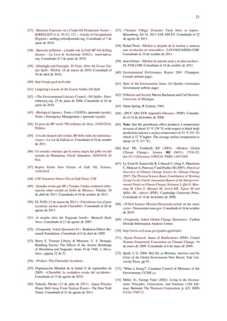 21
[37] «Benzene Exposure on a Crude Oil Production Vessel --
KIRKELEIT et al. 50 (2): 123 -- Annals of Occupational
Hygiene». annhyg.oxfordjournals.org. Consultado el 7 de
junio de 2010.
[38] «Benzene pollution - a health risk in Gulf BP Oil drilling
disaster - La Leva di Archimede (ENG)». www.laleva.
org. Consultado el 7 de junio de 2010.
[39] «Hindsight and Foresight, 20 Years After the Exxon Val-
dez Spill». NOAA. 16 de marzo de 2010. Consultado el
30 de abril de 2010.
[40] http://seeps.geol.ucsb.edu/
[41] Lingering Lessons of the Exxon Valdez Oil Spill
[42] «The Environmental Literacy Council - Oil Spills». Envi-
roliteracy.org. 25 de junio de 2008. Consultado el 16 de
junio de 2010.
[43] «Biological Agents». Texto « US EPA» ignorado (ayuda);
Texto « Emergency Management » ignorado (ayuda)
[44] El pozo de BP vertió 700 millones de litros, 24/09/2010,
Público
[45] «Un año después del vertido, BP debe miles de indemniza-
ciones». La voz de Galicia.es. Consultado el 10 de octubre
de 2011.
[46] Un estudio concluye que la marea negra del golfo era del
tamaño de Manhattan, David Aldandete, 20/8/2010, El
País
[47] Report Paints New Picture of Gulf Oil, Science,
19/8/2010
[48] USF Scientists Detect Oil on Gulf Floor, USF
[49] «Estudio revela que BP y Estados Unidos ocultaron infor-
mación sobre vertido en Golfo de México». TelaSur. 20
de abril de 2011. Consultado el 10 de octubre de 2011.
[50] EL PAÍS (12 de marzo de 2011). «Fukushima vive el peor
accidente nuclear desde Chernóbil». Consultado el 20 de
agosto de 2011.
[51] «6 months after the Nagasaki bomb». Mainichi Daily
News. Consultado el 13 de agosto de 2007.
[52] «Frequently Asked Questions #1». Radiation Eﬀects Re-
search Foundation. Consultado el 8 de abril de 2009.
[53] Harry S. Truman Library & Museum. U. S. Strategic
Bombing Survey: The Eﬀects of the Atomic Bombings
of Hiroshima and Nagasaki. Junio 19 de 1946. 2. Hiros-
hima., página 22 de 51.
[54] «Preface: The Chernobyl Accident».
[55] Organización Mundial de la Salud (5 de septiembre de
2005). «Chernóbil: la verdadera escala del accidente».
Consultado el 13 de agosto de 2010.
[56] Tabuchi, Hiroko (13 de julio de 2011). «Japan Premier
Wants Shift Away From Nuclear Power». The New York
Times. Consultado el 21 de agosto de 2011.
[57] «‘Nuclear Village’ Protester Turns Hero in Japan».
Bloomberg. Jul 14, 2011 4:04 AM ET. Consultado el 22
de agosto de 2011.
[58] Rafael Puch. «Merkel se despide de lo nuclear y anuncia
una revolución en renovables». LAVANGUARDIA.COM.
Consultado el 10 de octubre de 2011.
[59] Juan Gómez. «Merkel da marcha atrás a su plan nuclear».
EL PAIS.COM. Consultado el 10 de octubre de 2011.
[60] Environmental Performance Report 2001 (Transport,
Canadá website page)
[61] State of the Environment, Issue: Air Quality (Australian
Government website page)
[62] Pollution and Society Marisa Buchanan and Carl Horwitz,
University of Michigan
[63] Silent Spring, R Carlson, 1962
[64] «IPCC AR4 SYR Appendix Glossary» (PDF). Consulta-
do el 14 de diciembre de 2008.
[65] Note: that the greenhouse eﬀect produces a temperature
increase of about 33 °C (59 °F) with respect to black body
predictions and not a surface temperature of 33 °C (91 °F)
which is 32 °F higher. The average surface temperature is
about 14 °C (57 °F).
[66] Karl TR, Trenberth KE (2003). «Modern Global
Climate Change». Science 302 (5651): 1719–23.
doi:10.1126/science.1090228. PMID 14657489.
[67] Le Treut H, Somerville R, Cubasch U, Ding Y, Mauritzen
C, Mokssit A, Peterson T and Prather M (2007). Historical
Overview of Climate Change Science In: Climate Change
2007: The Physical Science Basis. Contribution of Working
Group I to the Fourth Assessment Report of the Intergovern-
mental Panel on Climate Change (Solomon S, Qin D, Man-
ning M, Chen Z, Marquis M, Averyt KB, Tignor M and
Miller HL, editors) (PDF). Cambridge University Press.
Consultado el 14 de diciembre de 2008.
[68] «NASA Science Mission Directorate article on the water
cycle». Nasascience.nasa.gov. Consultado el 16 de octubre
de 2010.
[69] «Frequently Asked Global Change Questions». Carbon
Dioxide Information Analysis Center.
[70] http://www.esrl.noaa.gov/gmd/ccgg/trends/
[71] «Kyoto Protocol: Status of Ratiﬁcation» (PDF). United
Nations Framework Convention on Climate Change. 14
de enero de 2009. Consultado el 6 de mayo de 2009.
[72] Speth, J. G. 2004. Red Sky at Morning: America and the
Crisis of the Global Environment New Haven: Yale Uni-
versity Press, pp 95.
[73] “What is Smog?", Canadian Council of Ministers of the
Environment, CCME.ca
[74] Miller, Jr., George Tyler (2002). Living in the Environ-
ment: Principles, Connections, and Solutions (12th Edi-
tion). Belmont: The Thomson Corporation. p. 423. ISBN
0-534-37697-5.
 