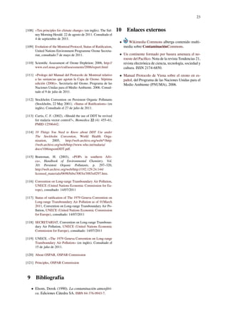 23
[108] «Ten principles for climate change» (en inglés). The Sid-
ney Morning Herald. 22 de agosto de 2011. Consultado el
4 de septiembre de 2011.
[109] Evolution of the Montreal Protocol, Status of Ratiﬁcation,
United Nations Environment Programme Ozone Secreta-
riat, consultado:7 de mayo de 2011.
[110] Scientiﬁc Assessment of Ozone Depletion: 2006, http://
www.esrl.noaa.gov/csd/assessments/2006/report.html
[111] «Prologo del Manual del Protocolo de Montreal relativo
a las sustancias que agotan la Capa de Ozono. Séptima
edición (2006)». Secretaría del Ozono. Programa de las
Naciones Unidas para el Medio Ambiente. 2006. Consul-
tado el 9 de julio de 2011.
[112] Stockholm Convention on Persistent Organic Pollutants
(Stockholm, 22 May 2001). «Status of Ratiﬁcations» (en
inglés). Consultado el 27 de julio de 2011.
[113] Curtis, C. F. (2002), «Should the use of DDT be revived
for malaria vector control?», Biomedica 22 (4): 455–61,
PMID 12596442.
[114] 10 Things You Need to Know about DDT Use under
The Stockholm Convention, World Health Orga-
nization, 2005, http://web.archive.org/web/*/http:
//web.archive.org/web/http://www.who.int/malaria/
docs/10thingsonDDT.pdf.
[115] Bouwman, H. (2003), «POPs in southern Afri-
ca», Handbook of Environmental Chemistry. Vol.
3O: Persistent Organic Pollutants, p. 297–320,
http://web.archive.org/web/http://192.129.24.144/
licensed_materials/0698/bibs/3003o/3003o0297.htm.
[116] Convention on Long-range Transboundary Air Pollution,
UNECE (United Nations Economic Commission for Eu-
rope), consultado: 14/07/2011
[117] Status of ratiﬁcation of The 1979 Geneva Convention on
Long-range Transboundary Air Pollution as of 01March
2011, Convention on Long-range Transboundary Air Po-
llution, UNECE (United Nations Economic Commission
for Europe), consultado: 14/07/2011
[118] SECRETARIAT, Convention on Long-range Transboun-
dary Air Pollution, UNECE (United Nations Economic
Commission for Europe), consultado: 14/07/2011
[119] UNECE. «The 1979 Geneva Convention on Long-range
Transboundary Air Pollution» (en inglés). Consultado el
15 de julio de 2011.
[120] About OSPAR, OSPAR Commission
[121] Principles, OSPAR Commission
9 Bibliografía
• Elsom, Derek (1990). La contaminación atmosféri-
ca. Ediciones Cátedra SA. ISBN 84-376-0943-7.
10 Enlaces externos
• Wikimedia Commons alberga contenido multi-
media sobre ContaminaciónCommons.
• Un continente formado por basura amenaza el no-
roeste del Pacíﬁco. Nota de la revista Tendencias 21,
revista electrónica de ciencia, tecnología, sociedad y
cultura. ISSN 2174-6850.
• Manual Protocolo de Viena sobre el ozono en es-
pañol, del Programa de las Naciones Unidas para el
Medio Ambiente (PNUMA), 2006.
 