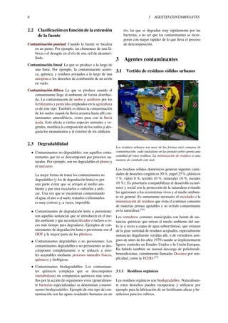 6 3 AGENTES CONTAMINANTES
2.2 Clasiﬁcación en función de la extensión
de la fuente
Contaminación puntual Cuando la fuente se localiza
en un punto. Por ejemplo, las chimeneas de una fá-
brica o el desagüe en el río de una red de alcantari-
llado.
Contaminación lineal La que se produce a lo largo de
una línea. Por ejemplo, la contaminación acústi-
ca, química, y residuos arrojados a lo largo de una
autopista o los desechos de combustión de un avión
en vuelo.
Contaminación difusa La que se produce cuando el
contaminante llega al ambiente de forma distribui-
da. La contaminación de suelos y acuíferos por los
fertilizantes y pesticidas empleados en la agricultura
es de este tipo. También es difusa la contaminación
de los suelos cuando la lluvia arrastra hasta allí con-
taminantes atmosféricos, como pasa con la lluvia
ácida. Esto afecta a ciertas especies animales y ve-
getales, modiﬁca la composición de los suelos y des-
gasta los monumentos y el exterior de los ediﬁcios.
2.3 Degradabilidad
• Contaminantes no degradables: son aquellos conta-
minantes que no se descomponen por procesos na-
turales. Por ejemplo, son no degradables el plomo y
el mercurio.
La mejor forma de tratar los contaminantes no
degradables (y los de degradación lenta) es por
una parte evitar que se arrojen al medio am-
biente y por otra reciclarlos o volverlos a utili-
zar. Una vez que se encuentran contaminando
el agua, el aire o el suelo, tratarlos o eliminarlos
es muy costoso y, a veces, imposible.
• Contaminantes de degradación lenta o persistente:
son aquellas sustancias que se introducen en el me-
dio ambiente y que necesitan décadas o incluso a ve-
ces más tiempo para degradarse. Ejemplos de con-
taminantes de degradación lenta o persistente son el
DDT y la mayor parte de los plásticos.
• Contaminantes degradables o no persistentes: Los
contaminantes degradables o no persistentes se des-
componen completamente o se reducen a nive-
les aceptables mediante procesos naturales físicos,
químicos y biológicos.
• Contaminantes biodegradables: Los contaminan-
tes químicos complejos que se descomponen
(metabolizan) en compuestos químicos más senci-
llos por la acción de organismos vivos (generalmen-
te bacterias especializadas) se denominan contami-
nantes biodegradables. Ejemplo de este tipo de con-
taminación son las aguas residuales humanas en un
río, las que se degradan muy rápidamente por las
bacterias, a no ser que los contaminantes se incor-
poren con mayor rapidez de lo que lleva el proceso
de descomposición.
3 Agentes contaminantes
3.1 Vertido de residuos sólidos urbanos
Los residuos urbanos son unas de las formas más comunes de
contaminación, cada ciudadano en las grandes urbes aporta una
cantidad de estos residuos. La minimización de residuos es una
manera de combatir este mal.
Los residuos sólidos domésticos generan ingentes canti-
dades de desechos (orgánicos 30 %, papel 25 %, plásticos
7 %, vidrio 8 %, textiles 10 %, minerales 10 %, metales
10 %). Es prioritario compatibilizar el desarrollo econó-
mico y social con la protección de la naturaleza evitando
las agresiones a los ecosistemas vivos y al medio ambien-
te en general. Es sumamente necesario el reciclado o la
minimización de residuos que evita el continuo consumo
de materias primas agotables y su vertido contaminante
en la naturaleza.[16]
Los vertederos comunes municipales son fuente de sus-
tancias químicas que entran al medio ambiente del sue-
lo (y a veces a capas de agua subterráneas), que emanan
de la gran variedad de residuos aceptados, especialmente
sustancias ilegalmente vertidas allí, o de vertederos anti-
guos de antes de los años 1970 cuando se implementaron
ligeros controles en Estados Unidos o la Unión Europea.
Ha habido también un inusual descarga de policlorodi-
benzodioxinas, comúnmente llamadas Dioxinas por sim-
plicidad, como la TCDD.[17]
3.1.1 Residuos orgánicos
Los residuos orgánicos son biodegradables. Naturalmen-
te estos desechos pueden recuperarse y utilizarse por
ejemplo para la fabricación de un fertilizante eﬁcaz y be-
neﬁcioso para los cultivos.
 