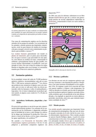 3.2 Sustancias químicas 7
Las plantas depuradoras de aguas residuales son indispensables
para potabilizar las aguas desechadas por las grandes ciudades
evitando así la dispersión de enfermedades prevenibles en huma-
nos y animales.
Una causa de contaminación orgánica son los desechos
animales de las granjas de animales. Los excrementos de
los animales y purines generan una importante contami-
nación, existe un gran número de estudios de investiga-
ción para conseguir convertir estos contaminantes en pro-
ductos aprovechables e inocuos.[18]
Los residuos humanos generalmente son tratado en
plantas de tratamiento, pero en países poco desarrolla-
dos con pocos recursos y que prescinden de estas plan-
tas, estos liberan sus residuos sin tratar, contaminando el
ambiente y principalmente fuentes de agua potable, esto
acarrea muchas enfermedades a la población, como por
ejemplo el cólera. Por esto si bien los residuos de origen
humano se degradan solos con el tiempo, es conveniente
tratarlos por el bien de la salud de la población.
3.2 Sustancias químicas
En la actualidad, existen del orden de 70 000 productos
químicos sintéticos, incrementándose cada año en unos
200 a 1 000 nuevas sustancias químicas.[19]
Los efectos
que producen estas sustancias en algunos casos son cono-
cidos, pero en otros se sabe poco sobre sus efectos po-
tenciales sobre los humanos y sobre el medioambiente a
largo plazo. Así, el cáncer originado por un producto quí-
mico puede, en algunos casos, tardar de 15 a 40 años en
manifestarse.
3.2.1 Agricultura: fertilizantes, plaguicidas y her-
bicidas
El sector de la agricultura es uno de los que más contami-
nación indirectamente produce. Los causantes de la con-
taminación son los fertilizantes y plaguicidas utilizados
para la fertilidad de la tierra y para fumigar los cultivos
de las plagas que disminuyen la producción. Estos pro-
ductos a través de las lluvias y de los riegos contaminan
las aguas superﬁciales y los acuíferos.[18]
De acuerdo a la Convención de Estocolmo sobre
Contaminantes orgánicos persistentes, 9 de los 12 más
peligrosos y persistentes compuestos orgánicos son
plaguicidas.[20][21]
En 2001 una serie de informes culminaron en un libro
llamado Fateful Harvest que dio a conocer una genera-
lizada práctica de reciclar subproductos industriales en
fertilizantes, contaminando el suelo con varios metales y
sustancias.[22]
Estampilla sobre la descarga de desechos al mar.
3.2.2 Dioxinas y polifenilos
Las dioxinas son una serie de compuestos químicos que
son muy resistentes a una degradación química o bioquí-
mica y por tanto terminan acumulándose en los organis-
mos vivos. Se originan a partir de la reacción del cloro
con materia orgánica y oxígeno a alta temperatura. En
1940 las dioxinas no existían, pero ha sido la industriali-
zación de productos químicos orgánicos asociada al desa-
rrollo económico que se ha producido en las siete últimas
décadas y ha originado su aparición en ciertos plásticos,
pesticidas, insecticidas, entre otros, que contienen impor-
tantes cantidades de cloro.[23]
3.2.3 Metales pesados
Los metales pesados representan una importante forma
de contaminación antropogénica. Hay una serie de meta-
les pesados esenciales en el ciclo vital de los seres vivos,
los denominados oligoelementos. Otros metales pesados
no ejercen función biológica alguna. A partir de ciertas
concentraciones en los seres vivos pueden ser peligrosos.
Los principales metales tóxicos que se encuentran dis-
persos en cualquier medio son el mercurio, el cadmio, el
plomo, el cobre, el cinc, el estaño, el cromo, el vanadio,
 