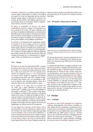 8 3 AGENTES CONTAMINANTES
el bismuto y el aluminio. Los metales, de forma similar al
resto de agentes contaminantes, se diluyen con facilidad
en el agua. En el mar son dispersados por las corrientes
marinas, aunque algunos se depositan en el bentos. Las
acciones de estos metales sobre algunos organismos ma-
rinos pueden afectar su crecimiento, inhibir su reproduc-
ción e incluso convertirse en letales.
El plomo es encontrado en pinturas con plomo,
combustible de aviación y, aunque se ha reducido el uso
en la mayoría de los países, aún sigue empleando en la
gasolina como producto antidetonante. La contaminación
atmosférica que ha provocado la combustión de las gaso-
linas con plomo ha hecho llegar este metal hasta el mar.
Se sabe que el plomo se deposita en las branquias de los
peces, provocándoles serios problemas respiratorios.
El mercurio es el principal metal contaminante marino.
Se acumula en los peces y llega a través de su consumo
a los humanos que son más sensibles a su toxicidad. Los
límites legales máximos en España en los productos pes-
queros es de 0,5 mg/kg de mercurio. La Universidad Ro-
vira i Virgili de Tarragona publicó en 2005 una aplicación
para evaluar a partir del consumo personal los riesgos del
consumo de pescado por su concentración de contami-
nantes, frente a los beneﬁcios por sus nutrientes.[24][25]
3.2.4 Cianuro
El cianuro es un anión de representación CN-
y consiste
de un átomo de carbono con un enlace triple con un átomo
de nitrógeno. Los cianuros son más comúnmente referi-
dos a sales con el anión CN−
.[26][27]
La mayoría de los
cianuros son altamente tóxicos.[28]
Un envenenamiento
con cianuro ocurre cuando un organismo está expuesto
a un compuesto que emite iones (CN-
) disuelto en agua.
El cianuro tiene muchos usos, en la actualidad se utili-
za en la industria, para exterminar plagas, y hasta en la
medicina. Bajo un uso controlado puede ser seguro.
En la minería se lo utiliza para la extracción del
oro, cobre, zinc y plata, utilizando un proceso muy
controversial[29]
y debido a esto su uso está prohibido en
varios países y territorios.[30]
Esto se debe a varios desas-
tres ecológicos ocurridos debido a derrames o ﬁltrado de
cianuro de las minas o el colapso de los diques de colas. Y
a que por el proceso de cianuración del oro, aparte de ob-
tener los metales requeridos también se extraen metales
pesados de poca importancia económica que quedan de-
positados en los diques de cola y algunas veces estos son
abandonados sin realizar procesos de remediación.
Un caso notorio fue el derrame de Baia Mare el 30 de
enero del 2000 en el norte de Rumania, cuando se derra-
mó 130 000 m³ de cianuro diluido en agua que luego llegó
a los ríos Danubio y Tisza a través de ríos tributarios.[31]
La alta concentración de cianuro de ese vertido se tradujo
en la casi total destrucción de la fauna y la ﬂora acuáticas
en el río Someş y luego en el Tisza. Los efectos del de-
rrame llegaron hasta el mar Negro. Hungría presentó una
denuncia contra la empresa australiana Esmeralda, accio-
nista mayoritaria de las acciones de la empresa Aurul de
Baia Mare.
3.2.5 Detergentes y dispersantes de petróleo
Avión de la fuerza aérea de Estados Unidos, esparciendo disper-
sante sobre la fuga de petróleo del Deepwater Horizon en el golfo
de México.
El consumo de detergentes aumenta constantemente en el
mundo. En 1995 se consumieron 10,2 millones de tone-
ladas y las estimaciones para 2005 eran de 13,8 millones
de toneladas.
Los dispersantes de petróleo son líquidos utilizados en los
derrames de petróleo y cumplen la función de hacer solu-
ble el petróleo en agua, y transferirlo desde la superﬁcie
del agua hacia la columna de agua. Existen varias mar-
cas de dispersantes, una de las más conocidas es Corexit,
utilizada en los desastres ambientales de Exxon Valdez y
el reciente derrame de Deepwater Horizon. Una cualidad
de los dispersantes es la de a veces ser más tóxicos para
el medio ambiente y la salud que el mismo petróleo y de
bioacumularse en los tejidos de seres vivos.[32][33]
Ade-
más, el hecho de que los dispersantes transﬁeran el pe-
tróleo ﬂotante hacia la columna de agua signiﬁca un serio
riesgo para los seres que viven bajo el mar y para las aves
marinas que se alimentan de ellos.
3.3 Petróleo
3.3.1 Toxicidad
El petróleo es una mezcla homogénea de compuestos
orgánicos, principalmente hidrocarburos insolubles en
agua. Muchos de estos compuestos son altamente tóxicos
y causan cáncer (carcinógenos). El petróleo es “muy letal”
para los peces, los mata rápidamente a una concentración
de 4000 partes por millón (ppm)[34]
(0,4 %). “Alcanza
solo un cuarto de gasolina para hacer 250.000 galones de
agua de mar tóxicos para la vida salvaje.”[35]
Es equiva-
lente la concentración de 1 ppm de petróleo o destilados
de este para causar enfermedades congénitas en aves.[36]
 
