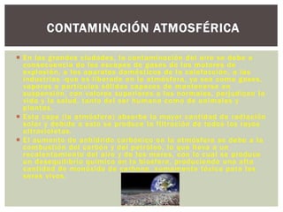  En las grandes ciudades, la contaminación del aire se debe a
consecuencia de los escapes de gases de los motores de
explosión, a los aparatos domésticos de la calefacción, a las
industrias -que es liberado en la atmósfera, ya sea como gases,
vapores o partículas sólidas capaces de mantenerse en
suspensión, con valores superiores a los normales, perjudican la
vida y la salud, tanto del ser humano como de animales y
plantas.
 Esta capa (la atmósfera) absorbe la mayor cantidad de radiación
solar y debido a esto se produce la filtración de todos los rayos
ultravioletas.
 El aumento de anhídrido carbónico en la atmósfera se debe a la
combustión del carbón y del petróleo, lo que lleva a un
recalentamiento del aire y de los mares, con lo cual se produce
un desequilibrio químico en la biosfera, produciendo una alta
cantidad de monóxido de carbono, sumamente tóxica para los
seres vivos.
CONTAMINACIÓN ATMOSFÉRICA
 