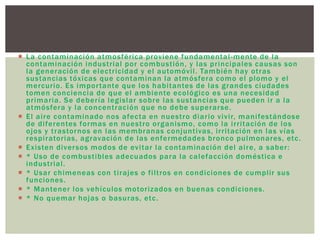  La contaminación atmosférica proviene fundamental-mente de la
contaminación industrial por combustión, y las principales causas son
la generación de electricidad y el automóvil. También hay otras
sustancias tóxicas que contaminan la atmósfera como el plomo y el
mercurio. Es importante que los habitantes de las grandes ciudades
tomen conciencia de que el ambiente ecológico es una necesidad
primaria. Se debería legislar sobre las sustancias que pueden ir a la
atmósfera y la concentración que no debe superarse.
 El aire contaminado nos afecta en nuestro diario vivir, manifestándose
de diferentes formas en nuestro organismo, como la irritación de los
ojos y trastornos en las membranas conjuntivas, irritación en las vías
respiratorias, agravación de las enfermedades bronco pulmonares, etc.
 Existen diversos modos de evitar la contaminación del aire, a saber:
 * Uso de combustibles adecuados para la calefacción doméstica e
industrial.
 * Usar chimeneas con tirajes o filtros en condiciones de cumplir sus
funciones.
 * Mantener los vehículos motorizados en buenas condiciones.
 * No quemar hojas o basuras, etc.
 