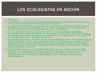  Definición:
 La ecología es un conjunto de ciencias que estudian las relaciones entre los seres
vivos y con el medio ambiente en que se encuentran
 La unidad de estudio para la ecología es le ecosistema formado por individuos de
distintas especies y el ambiente que los rodea. El objetivo de la ecología es el
estudio de la estructura y funcionamiento de la naturaleza.
 Se han aplicado técnicas informáticas para resolver problemas ecológicos,
referentes a las estructuras de las comunidades y ecosistemas mediante el empleo
de modelos simulados, que pueden ser descriptivos o predicativos. A esta rama de
la ecología se la llama "ecología de sistema".
 El ecologismo surgió en los años 60 de los movimientos a favor de la protección del
medio ambiente. A nivel internacional se destaca " Greenpeace " nacida en 1972,
después de una reunión realizada en Vancouver (Canadá) en 1971. Ellos toman
conciencia de la fractura que se produce entre el hombre y la naturaleza a causa
de la civilización industrial.
 Las industrias destruyen sin remedio una parte de los recursos no renovables,
acumulan fuentes de contaminación y ponen en peligro la supervivencia de las
especies. En contraposición los ecologistas buscan formas de desarrollo
equilibradas con la naturaleza, donde sólo se usen energías renovables no
contaminantes.
LOS ECOLOGISTAS EN ACCIÓN
 
