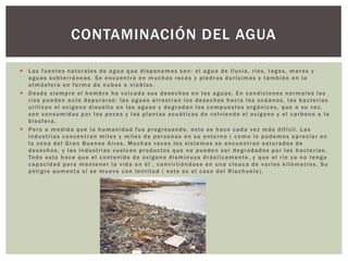  Las fuentes naturales de agua que disponemos son: el agua de lluvia, ríos, lagos, mares y
aguas subterráneas. Se encuentra en muchas rocas y piedras durísimas y también en la
atmósfera en forma de nubes o nieblas.
 Desde siempre el hombre ha volcado sus desechos en las aguas. En condiciones normales los
ríos pueden auto depurarse: las aguas arrastran los desechos hacia los océanos, las bacterias
utilizan el oxígeno disuelto en las aguas y degradan los compuestos orgánicos, que a su vez,
son consumidas por los peces y las plantas acuáticas de volviendo el oxígeno y el carbono a la
biosfera.
 Pero a medida que la humanidad fue progresando, esto se hace cada vez más difícil. Las
industrias concentran miles y miles de personas en su entorno ( como lo podemos apreciar en
la zona del Gran Buenos Aires. Muchas veces los sistemas se encuentran saturados de
desechos, y las industrias vuelcan productos que no pueden ser degradados por las bacterias.
Todo esto hace que el contenido de oxígeno disminuya drásticamente, y que el río ya no tenga
capacidad para mantener la vida en él , convirtiéndose en una cloaca de varios kilómetros. Su
peligro aumenta si se mueve con lentitud ( este es el caso del Riachuelo).
CONTAMINACIÓN DEL AGUA
 