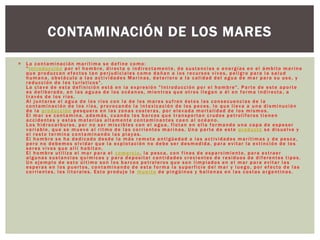  La contaminación marítima se define como:
"Introducción por el hombre, directa o indirectamente, de sustancias o energías en el ámbito marino
que produzcan efectos tan perjudiciales como dañan a los recursos vivos, peligro para la salud
humana, obstáculo a las actividades Marinas, deterioro a la calidad del agua de mar para su uso, y
reducción de los turísticos".
La clave de esta definición está en la expresión "Introducción por el hombre". Parte de este aporte
es deliberado, en las aguas de los océanos, mientras que otros llegan a él en forma indirecta, a
través de los ríos.
Al juntarse el agua de los ríos con la de los mares sufren éstos las consecuencias de la
contaminación de los ríos, provocando la intoxicación de los peces, lo que lleva a una disminución
de la producción pesquera en las zonas costeras, por elevada mortalidad de los mismos.
El mar se contamina, además, cuando los barcos que transportan crudos petrolíferos tienen
accidentes y estas materias altamente contaminantes caen al océano.
Los hidrocarburos, por no ser miscibles con el agua, flotan en ella formando una capa de espesor
variable, que se mueve al ritmo de las corrientes marinas. Una parte de este producto se disuelve y
el resto termina contaminando las playas.
El hombre se ha dedicado desde la más remota antigüedad a las actividades marítimas y de pesca,
pero no debemos olvidar que la explotación no debe ser desmedida, para evitar la extinción de los
seres vivos que allí habitan.
El hombre utiliza el mar para el comercio, la pesca, con fines de esparcimiento, para extraer
algunas sustancias químicas y para depositar cantidades crecientes de residuos de diferentes tipos.
Un ejemplo de esto último son los barcos petroleros que son limpiados en el mar para evitar las
esperas en los puertos, contaminando de esta forma la superficie del mar y luego, por efecto de las
corrientes, los litorales. Esto produjo la muerte de pingüinos y ballenas en las costas argentinas.
CONTAMINACIÓN DE LOS MARES
 