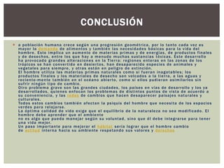  a población humana crece según una progresión geométrica, por lo tanto cada vez es
mayor la demanda de alimentos y también las necesidades básicas para la vida del
hombre. Esto implica un aumento de materias primas y de energías, de productos finales
y de desechos, entre los que hay a menudo muchas sustancias tóxicas. Este desarrollo
ha provocado grandes alteraciones en la Tierra: regiones enteras en las zonas de los
trópicos se han convertido en desiertos, han desaparecido especies de animales y
vegetales para siempre, y otras están en peligro de extinción.
El hombre utiliza las materias primas naturales como si fueran inagotables; los
productos finales y los materiales de desecho son volcados a la tierra, a las aguas y
reciente-mente también en el océano abierto, como si ellos pudieran asimilarlos sin
sufrir ningún tipo de cambio.
Otro problema grave son las grandes ciudades, los países en vías de desarrollo y los ya
desarrollados, quienes enfocan los problemas de distintos puntos de vista de acuerdo a
su conveniencia, y las redes de cambios que hacen desaparecer paisajes naturales y
culturales.
Todos estos cambios también afectan la psiquis del hombre que necesita de los espacios
verdes para relajarse.
La óptima calidad de vida exige que el equilibrio de la naturaleza no sea modificado. El
hombre debe aprender que el ambiente
no es algo que pueda manejar según su voluntad, sino que él debe integrarse para tener
una vida mejor.
Un paso importante para mejorar el hábitat sería lograr que el hombre cambio
de actitud interna hacia su ambiente respetando sus valores y derechos
CONCLUSIÓN
 