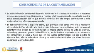 • La contaminación ambiental deteriora cada vez mas a nuestro planeta y a nosotros
mismos pues según investigaciones al respirar el aire contaminado esto afecta nuestra
salud cardiovascular por lo que normas estrictas de aire limpio contribuirían a una
mejor salud con efectos en gran escala.
• El debilitamiento de la capa de ozono, que protege a los seres vivos de la radiación
ultravioleta del Sol, debido a la destrucción del ozono estratosférico y esto provoca el
calentamiento global. La contaminación al medio atenta contra la vida de plantas,
animales y personas, genera daños físicos en los individuos, convierte en un elemento
no consumible al agua y hace que en los suelos contaminados no sea posible la
siembra. Esto afecta a demás el clima y las actividades realizadas por el ser humano
dañándolo y perjudicándole.
 