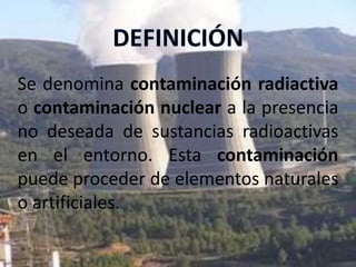 Se denomina contaminación radiactiva
o contaminación nuclear a la presencia
no deseada de sustancias radioactivas
en el entorno. Esta contaminación
puede proceder de elementos naturales
o artificiales.
 