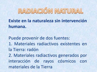 Existe en la naturaleza sin intervención
humana.
Puede provenir de dos fuentes:
1. Materiales radiactivos existentes en
la Tierra: radón
2. Materiales radiactivos generados por
interacción de rayos cósmicos con
materiales de la Tierra
 