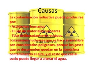 Causas
La contaminación radiactiva puede producirse
por:
- Accidentes humanos
- El uso de materiales nucleares
- Tirar deliberadamente residuos.
Los ensayos nucleares que se hace al aire libre
son considerados peligrosos, porque los gases
que se desprenden quedan en la atmósfera
contaminando el aire, y el resto que cae al
suelo puede llegar a alterar el agua.
 