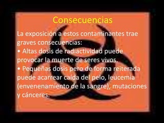 Consecuencias
La exposición a estos contaminantes trae
graves consecuencias:
• Altas dosis de radiactividad puede
provocar la muerte de seres vivos.
• Pequeñas dosis pero de forma reiterada
puede acarrear caída del pelo, leucemia
(envenenamiento de la sangre), mutaciones
y cánceres.
 