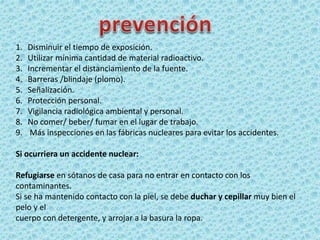 1. Disminuir el tiempo de exposición.
2. Utilizar mínima cantidad de material radioactivo.
3. Incrementar el distanciamiento de la fuente.
4. Barreras /blindaje (plomo).
5. Señalización.
6. Protección personal.
7. Vigilancia radiológica ambiental y personal.
8. No comer/ beber/ fumar en el lugar de trabajo.
9. Más inspecciones en las fábricas nucleares para evitar los accidentes.
Si ocurriera un accidente nuclear:
Refugiarse en sótanos de casa para no entrar en contacto con los
contaminantes.
Si se ha mantenido contacto con la piel, se debe duchar y cepillar muy bien el
pelo y el
cuerpo con detergente, y arrojar a la basura la ropa.
 