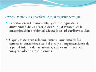 EFECTOS DE LA CONTAMINACION AMBIENTAL   Expertos en salud ambiental y cardiólogos de la Universidad de California del Sur , afirman que: la contaminación ambiental afecta la salud cardiovascular.  Y que existe gran relación entre el aumento de las partículas contaminantes del aire y el engrosamiento de la pared interna de las arterias, que es un indicador comprobado de aterosclerosis.  