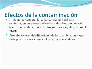 Efectos  de la  contaminación   El efecto persistente de la contaminación del aire respirado, en un proceso silencioso de años, conduce al desarrollo de afecciones cardiovasculares agudas, como el infarto.  Otro   efecto   es el debilitamiento de la capa de ozono, que protege a los seres vivos de los rayos ultravioletas . 