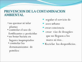 PREVENCION DE LA CONTAMINACION AMBIENTAL •  no quemar ni talar  plantas • controlar el uso de  fertilizantes y pesticidas • no botar basura en  lugares inapropiados  • controlar los  derramamientos  de  petróleo regular el servicio de  aseo urbano crear conciencia crear  vías de desagües  que no lleguen a los  mares ni ríos. Reciclar  los desperdicios. 