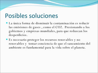 Posibles soluciones La única forma de disminuir la contaminación es reducir  las emisiones de gases , como el CO2.  Presionando a los gobiernos y empresas mundiales, para que reduzcan los desperdicios. Es necesario proteger los recursos renovables y no renovables y  tomar conciencia de que el saneamiento del ambiente es fundamental para la vida sobre el planeta. 