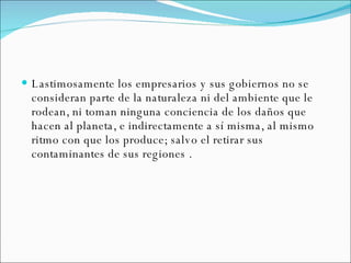 Lastimosamente los empresarios y sus gobiernos no se consideran parte de la naturaleza ni del ambiente que le rodean, ni toman ninguna conciencia de los daños que hacen al planeta, e indirectamente a sí misma, al mismo ritmo con que los produce; salvo el retirar sus contaminantes de sus regiones . 