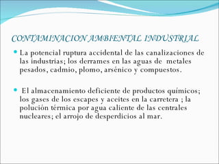 CONTAMINACION AMBIENTAL INDUSTRIAL   La potencial ruptura accidental de las canalizaciones de las industrias; los derrames en las aguas de  metales pesados, cadmio, plomo, arsénico y compuestos. El almacenamiento deficiente de productos químicos; los gases de los escapes y aceites en la carretera ; la polución térmica por agua caliente de las centrales nucleares; el arrojo de desperdicios al mar.  