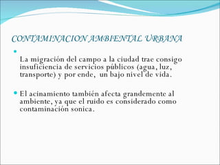 CONTAMINACION AMBIENTAL URBANA   La migración del campo a la ciudad trae consigo insuficiencia de servicios públicos (agua, luz, transporte) y por ende,  un bajo nivel de vida. El acinamiento también afecta grandemente al ambiente, ya que el ruido es considerado como contaminación sonica.  