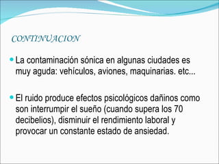 CONTINUACION La contaminación sónica en algunas ciudades es muy aguda: vehículos, aviones, maquinarias. etc...  El ruido produce efectos psicológicos dañinos como son interrumpir el sueño (cuando supera los 70 decibelios), disminuir el rendimiento laboral y provocar un constante estado de ansiedad.  