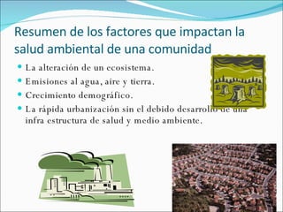 Resumen de los factores que impactan la salud ambiental de una comunidad La alteración de un ecosistema. Emisiones al agua, aire y tierra. Crecimiento demográfico. La rápida urbanización sin el debido desarrollo de una infra estructura de salud y medio ambiente. 